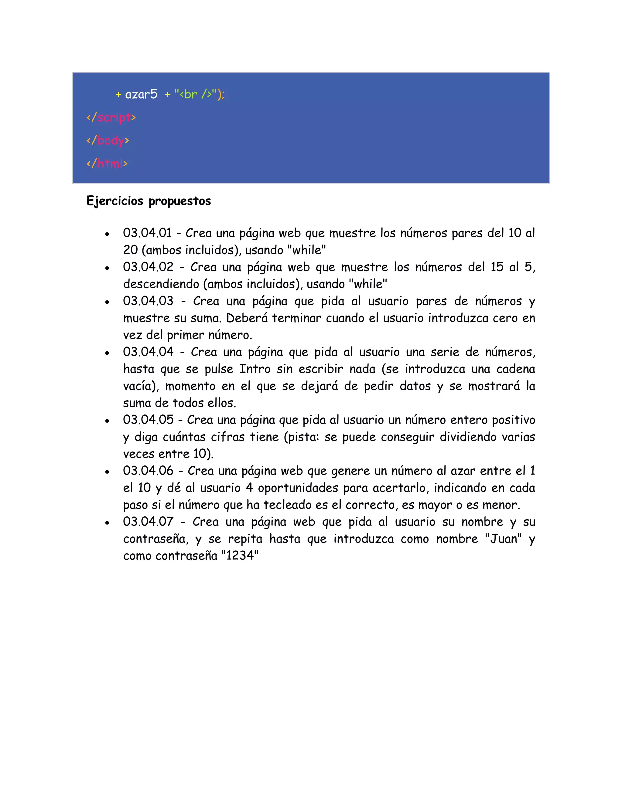 + azar5 + "<br />");
</script>
</body>
</html>
Ejercicios propuestos
 03.04.01 - Crea una página web que muestre los números pares del 10 al
20 (ambos incluidos), usando "while"
 03.04.02 - Crea una página web que muestre los números del 15 al 5,
descendiendo (ambos incluidos), usando "while"
 03.04.03 - Crea una página que pida al usuario pares de números y
muestre su suma. Deberá terminar cuando el usuario introduzca cero en
vez del primer número.
 03.04.04 - Crea una página que pida al usuario una serie de números,
hasta que se pulse Intro sin escribir nada (se introduzca una cadena
vacía), momento en el que se dejará de pedir datos y se mostrará la
suma de todos ellos.
 03.04.05 - Crea una página que pida al usuario un número entero positivo
y diga cuántas cifras tiene (pista: se puede conseguir dividiendo varias
veces entre 10).
 03.04.06 - Crea una página web que genere un número al azar entre el 1
el 10 y dé al usuario 4 oportunidades para acertarlo, indicando en cada
paso si el número que ha tecleado es el correcto, es mayor o es menor.
 03.04.07 - Crea una página web que pida al usuario su nombre y su
contraseña, y se repita hasta que introduzca como nombre "Juan" y
como contraseña "1234"
 
