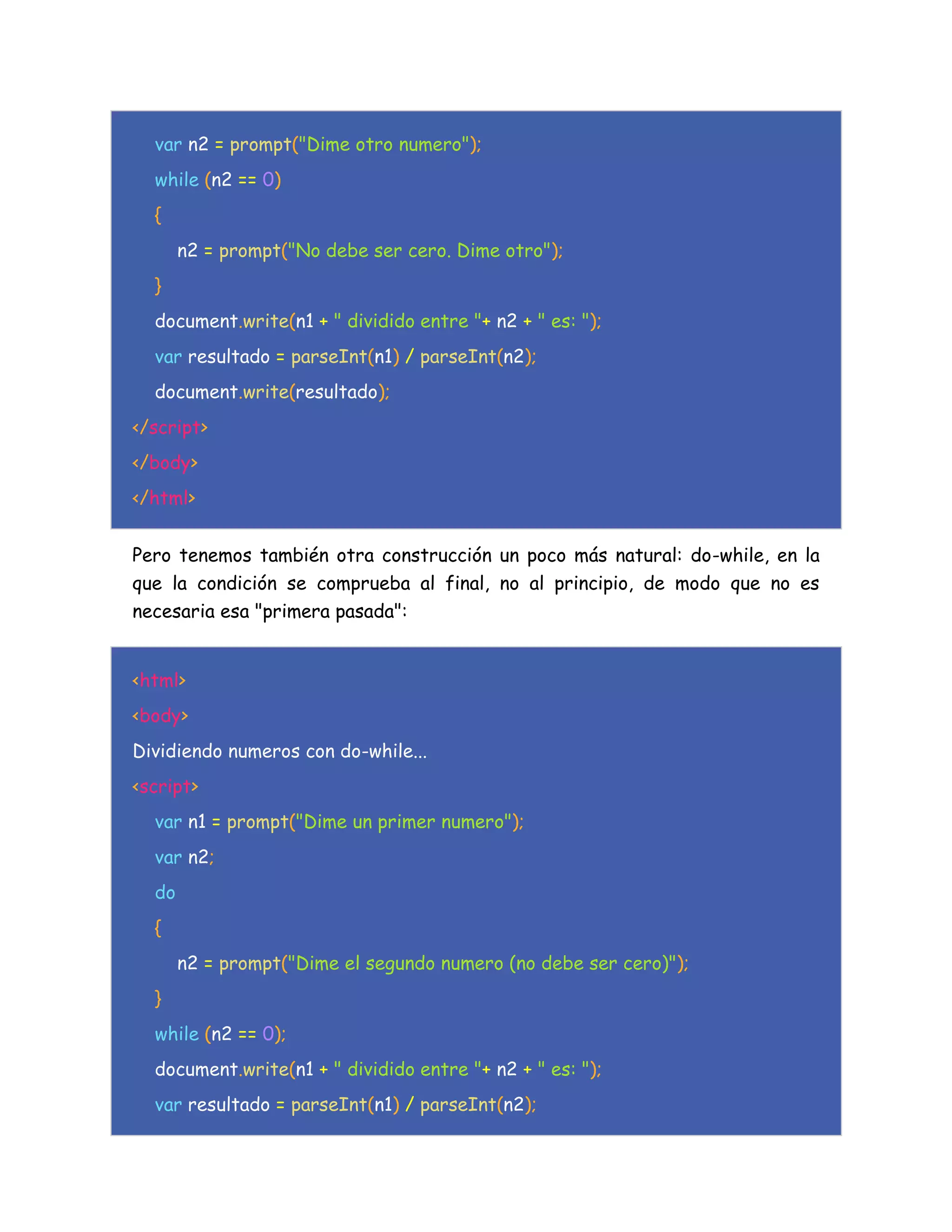 var n2 = prompt("Dime otro numero");
while (n2 == 0)
{
n2 = prompt("No debe ser cero. Dime otro");
}
document.write(n1 + " dividido entre "+ n2 + " es: ");
var resultado = parseInt(n1) / parseInt(n2);
document.write(resultado);
</script>
</body>
</html>
Pero tenemos también otra construcción un poco más natural: do-while, en la
que la condición se comprueba al final, no al principio, de modo que no es
necesaria esa "primera pasada":
<html>
<body>
Dividiendo numeros con do-while...
<script>
var n1 = prompt("Dime un primer numero");
var n2;
do
{
n2 = prompt("Dime el segundo numero (no debe ser cero)");
}
while (n2 == 0);
document.write(n1 + " dividido entre "+ n2 + " es: ");
var resultado = parseInt(n1) / parseInt(n2);
 