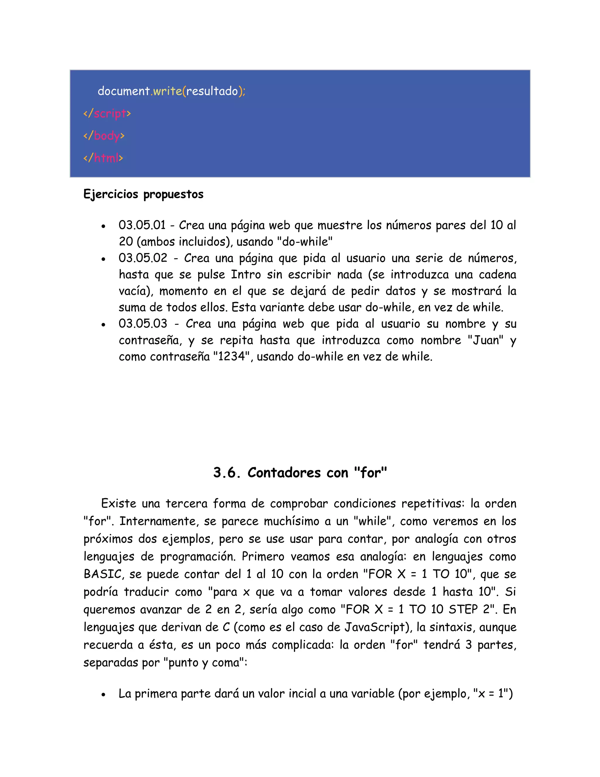 document.write(resultado);
</script>
</body>
</html>
Ejercicios propuestos
 03.05.01 - Crea una página web que muestre los números pares del 10 al
20 (ambos incluidos), usando "do-while"
 03.05.02 - Crea una página que pida al usuario una serie de números,
hasta que se pulse Intro sin escribir nada (se introduzca una cadena
vacía), momento en el que se dejará de pedir datos y se mostrará la
suma de todos ellos. Esta variante debe usar do-while, en vez de while.
 03.05.03 - Crea una página web que pida al usuario su nombre y su
contraseña, y se repita hasta que introduzca como nombre "Juan" y
como contraseña "1234", usando do-while en vez de while.
3.6. Contadores con "for"
Existe una tercera forma de comprobar condiciones repetitivas: la orden
"for". Internamente, se parece muchísimo a un "while", como veremos en los
próximos dos ejemplos, pero se use usar para contar, por analogía con otros
lenguajes de programación. Primero veamos esa analogía: en lenguajes como
BASIC, se puede contar del 1 al 10 con la orden "FOR X = 1 TO 10", que se
podría traducir como "para x que va a tomar valores desde 1 hasta 10". Si
queremos avanzar de 2 en 2, sería algo como "FOR X = 1 TO 10 STEP 2". En
lenguajes que derivan de C (como es el caso de JavaScript), la sintaxis, aunque
recuerda a ésta, es un poco más complicada: la orden "for" tendrá 3 partes,
separadas por "punto y coma":
 La primera parte dará un valor incial a una variable (por ejemplo, "x = 1")
 