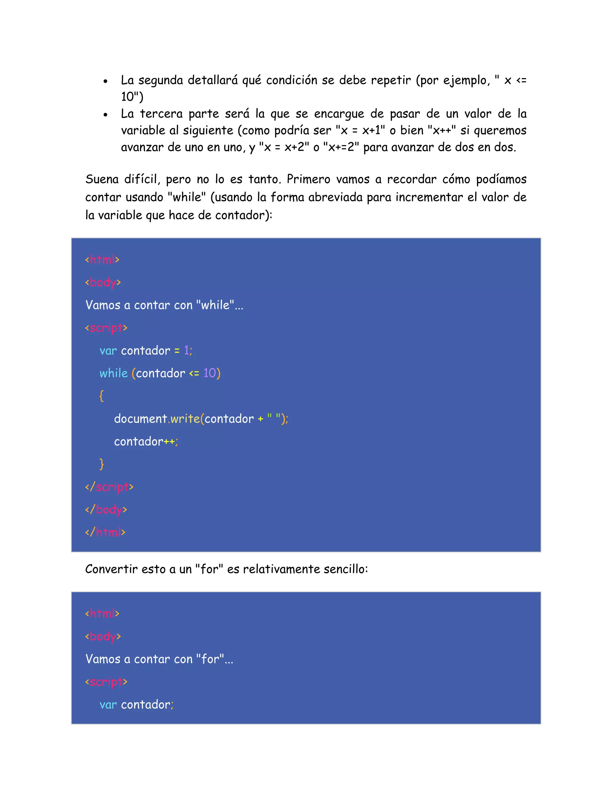  La segunda detallará qué condición se debe repetir (por ejemplo, " x <=
10")
 La tercera parte será la que se encargue de pasar de un valor de la
variable al siguiente (como podría ser "x = x+1" o bien "x++" si queremos
avanzar de uno en uno, y "x = x+2" o "x+=2" para avanzar de dos en dos.
Suena difícil, pero no lo es tanto. Primero vamos a recordar cómo podíamos
contar usando "while" (usando la forma abreviada para incrementar el valor de
la variable que hace de contador):
<html>
<body>
Vamos a contar con "while"...
<script>
var contador = 1;
while (contador <= 10)
{
document.write(contador + " ");
contador++;
}
</script>
</body>
</html>
Convertir esto a un "for" es relativamente sencillo:
<html>
<body>
Vamos a contar con "for"...
<script>
var contador;
 