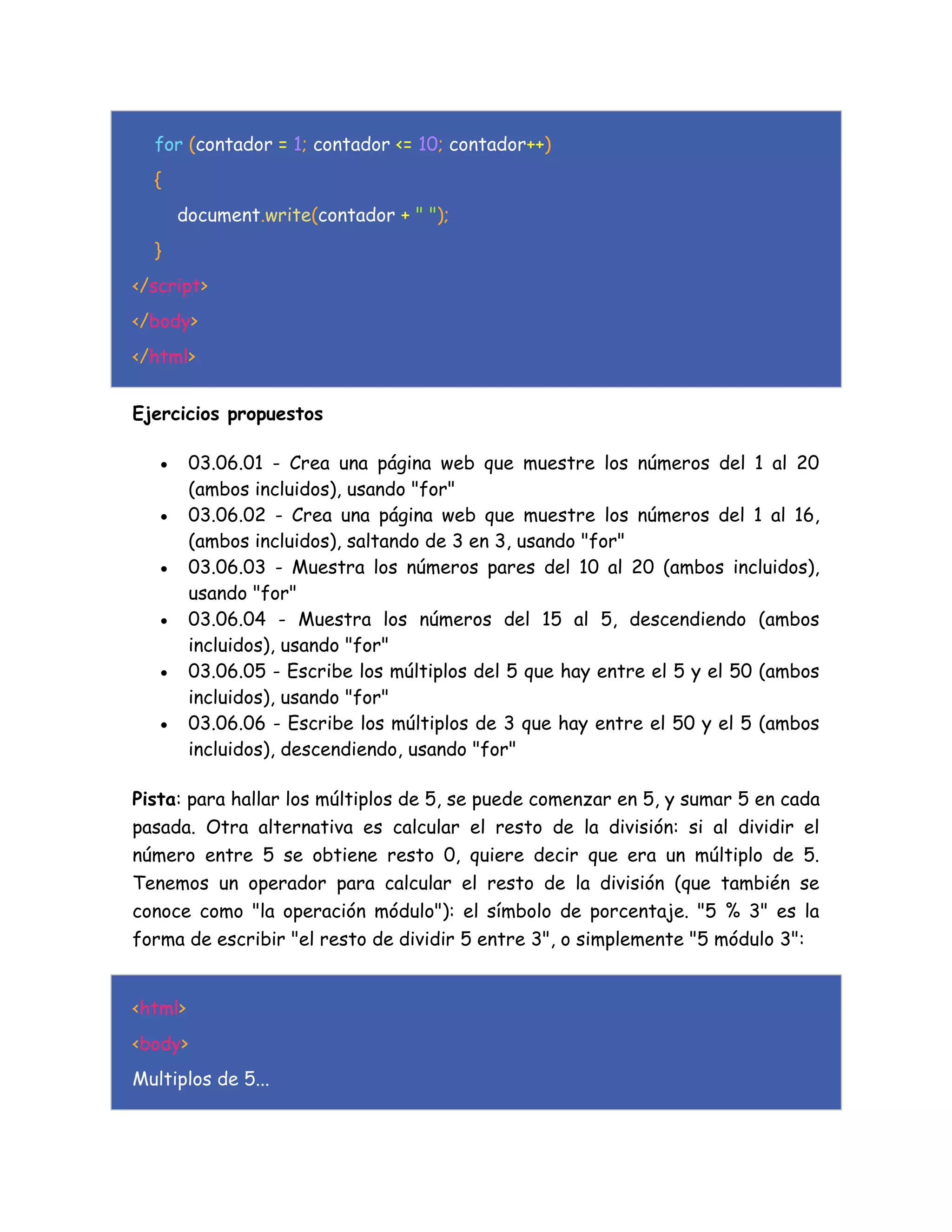 for (contador = 1; contador <= 10; contador++)
{
document.write(contador + " ");
}
</script>
</body>
</html>
Ejercicios propuestos
 03.06.01 - Crea una página web que muestre los números del 1 al 20
(ambos incluidos), usando "for"
 03.06.02 - Crea una página web que muestre los números del 1 al 16,
(ambos incluidos), saltando de 3 en 3, usando "for"
 03.06.03 - Muestra los números pares del 10 al 20 (ambos incluidos),
usando "for"
 03.06.04 - Muestra los números del 15 al 5, descendiendo (ambos
incluidos), usando "for"
 03.06.05 - Escribe los múltiplos del 5 que hay entre el 5 y el 50 (ambos
incluidos), usando "for"
 03.06.06 - Escribe los múltiplos de 3 que hay entre el 50 y el 5 (ambos
incluidos), descendiendo, usando "for"
Pista: para hallar los múltiplos de 5, se puede comenzar en 5, y sumar 5 en cada
pasada. Otra alternativa es calcular el resto de la división: si al dividir el
número entre 5 se obtiene resto 0, quiere decir que era un múltiplo de 5.
Tenemos un operador para calcular el resto de la división (que también se
conoce como "la operación módulo"): el símbolo de porcentaje. "5 % 3" es la
forma de escribir "el resto de dividir 5 entre 3", o simplemente "5 módulo 3":
<html>
<body>
Multiplos de 5...
 