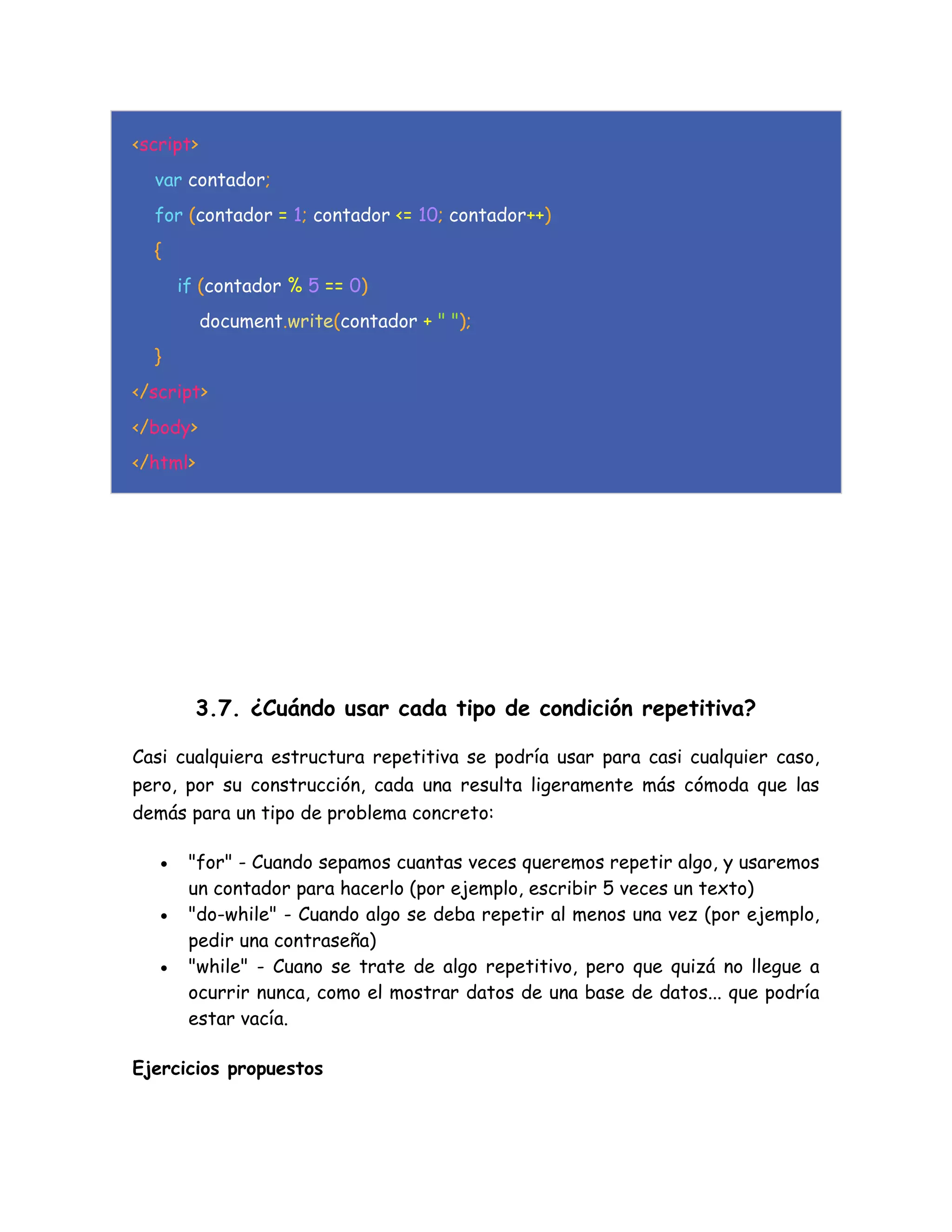 <script>
var contador;
for (contador = 1; contador <= 10; contador++)
{
if (contador % 5 == 0)
document.write(contador + " ");
}
</script>
</body>
</html>
3.7. ¿Cuándo usar cada tipo de condición repetitiva?
Casi cualquiera estructura repetitiva se podría usar para casi cualquier caso,
pero, por su construcción, cada una resulta ligeramente más cómoda que las
demás para un tipo de problema concreto:
 "for" - Cuando sepamos cuantas veces queremos repetir algo, y usaremos
un contador para hacerlo (por ejemplo, escribir 5 veces un texto)
 "do-while" - Cuando algo se deba repetir al menos una vez (por ejemplo,
pedir una contraseña)
 "while" - Cuano se trate de algo repetitivo, pero que quizá no llegue a
ocurrir nunca, como el mostrar datos de una base de datos... que podría
estar vacía.
Ejercicios propuestos
 