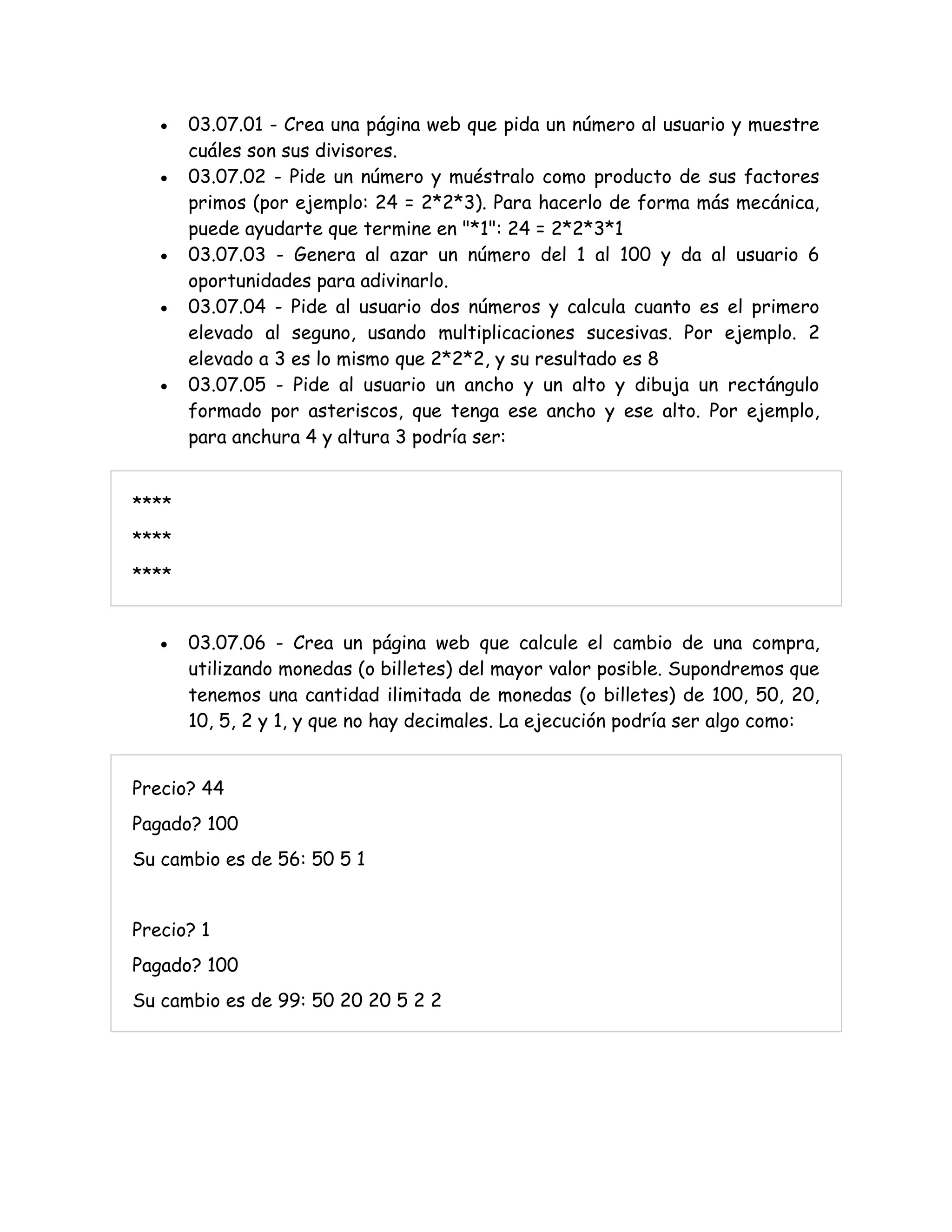  03.07.01 - Crea una página web que pida un número al usuario y muestre
cuáles son sus divisores.
 03.07.02 - Pide un número y muéstralo como producto de sus factores
primos (por ejemplo: 24 = 2*2*3). Para hacerlo de forma más mecánica,
puede ayudarte que termine en "*1": 24 = 2*2*3*1
 03.07.03 - Genera al azar un número del 1 al 100 y da al usuario 6
oportunidades para adivinarlo.
 03.07.04 - Pide al usuario dos números y calcula cuanto es el primero
elevado al seguno, usando multiplicaciones sucesivas. Por ejemplo. 2
elevado a 3 es lo mismo que 2*2*2, y su resultado es 8
 03.07.05 - Pide al usuario un ancho y un alto y dibuja un rectángulo
formado por asteriscos, que tenga ese ancho y ese alto. Por ejemplo,
para anchura 4 y altura 3 podría ser:
****
****
****
 03.07.06 - Crea un página web que calcule el cambio de una compra,
utilizando monedas (o billetes) del mayor valor posible. Supondremos que
tenemos una cantidad ilimitada de monedas (o billetes) de 100, 50, 20,
10, 5, 2 y 1, y que no hay decimales. La ejecución podría ser algo como:
Precio? 44
Pagado? 100
Su cambio es de 56: 50 5 1
Precio? 1
Pagado? 100
Su cambio es de 99: 50 20 20 5 2 2
 