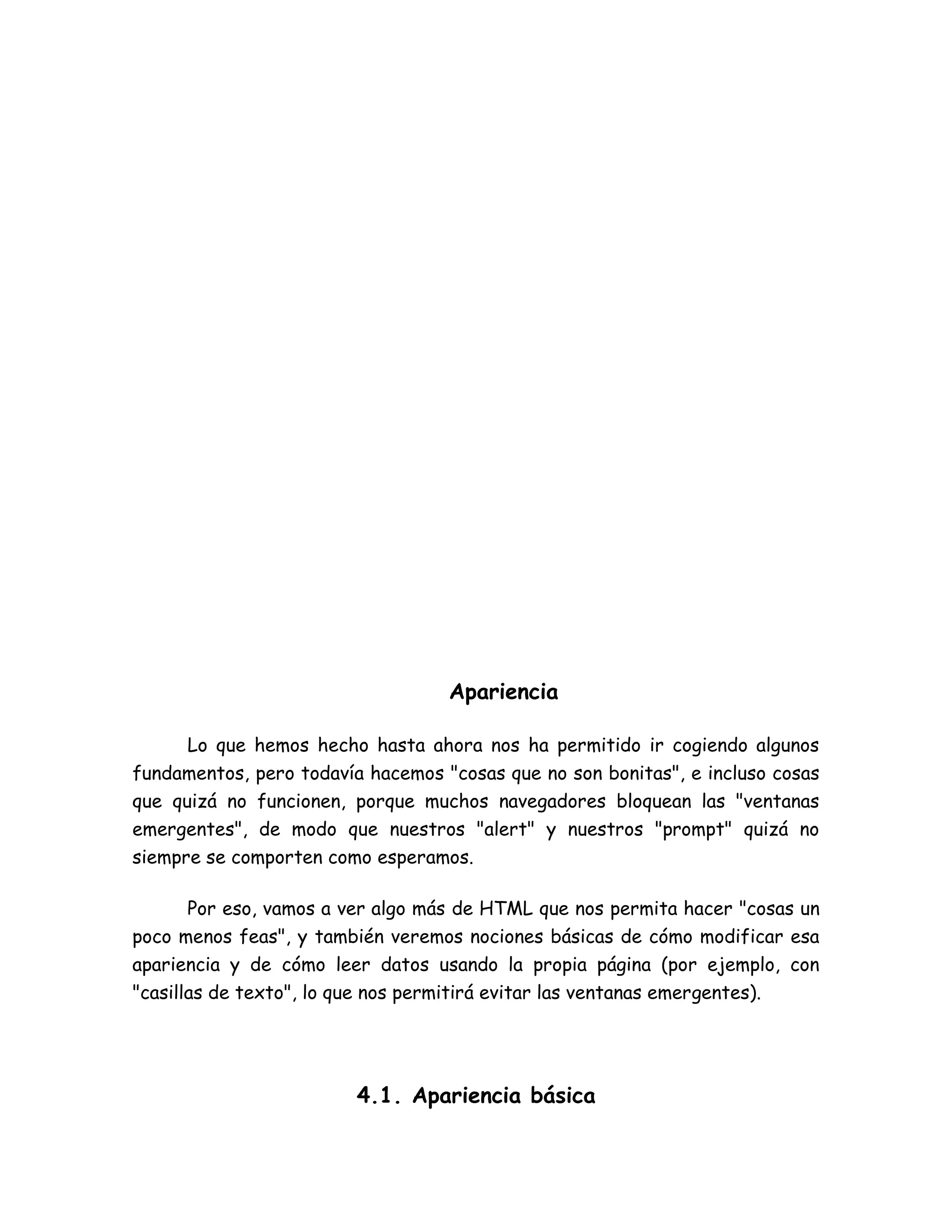 Apariencia
Lo que hemos hecho hasta ahora nos ha permitido ir cogiendo algunos
fundamentos, pero todavía hacemos "cosas que no son bonitas", e incluso cosas
que quizá no funcionen, porque muchos navegadores bloquean las "ventanas
emergentes", de modo que nuestros "alert" y nuestros "prompt" quizá no
siempre se comporten como esperamos.
Por eso, vamos a ver algo más de HTML que nos permita hacer "cosas un
poco menos feas", y también veremos nociones básicas de cómo modificar esa
apariencia y de cómo leer datos usando la propia página (por ejemplo, con
"casillas de texto", lo que nos permitirá evitar las ventanas emergentes).
4.1. Apariencia básica
 