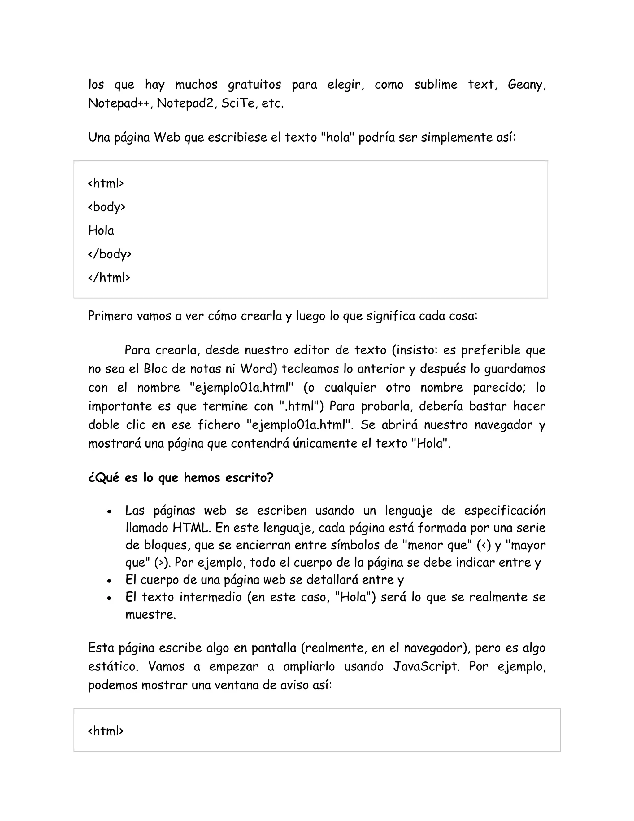 los que hay muchos gratuitos para elegir, como sublime text, Geany,
Notepad++, Notepad2, SciTe, etc.
Una página Web que escribiese el texto "hola" podría ser simplemente así:
<html>
<body>
Hola
</body>
</html>
Primero vamos a ver cómo crearla y luego lo que significa cada cosa:
Para crearla, desde nuestro editor de texto (insisto: es preferible que
no sea el Bloc de notas ni Word) tecleamos lo anterior y después lo guardamos
con el nombre "ejemplo01a.html" (o cualquier otro nombre parecido; lo
importante es que termine con ".html") Para probarla, debería bastar hacer
doble clic en ese fichero "ejemplo01a.html". Se abrirá nuestro navegador y
mostrará una página que contendrá únicamente el texto "Hola".
¿Qué es lo que hemos escrito?
 Las páginas web se escriben usando un lenguaje de especificación
llamado HTML. En este lenguaje, cada página está formada por una serie
de bloques, que se encierran entre símbolos de "menor que" (<) y "mayor
que" (>). Por ejemplo, todo el cuerpo de la página se debe indicar entre y
 El cuerpo de una página web se detallará entre y
 El texto intermedio (en este caso, "Hola") será lo que se realmente se
muestre.
Esta página escribe algo en pantalla (realmente, en el navegador), pero es algo
estático. Vamos a empezar a ampliarlo usando JavaScript. Por ejemplo,
podemos mostrar una ventana de aviso así:
<html>
 