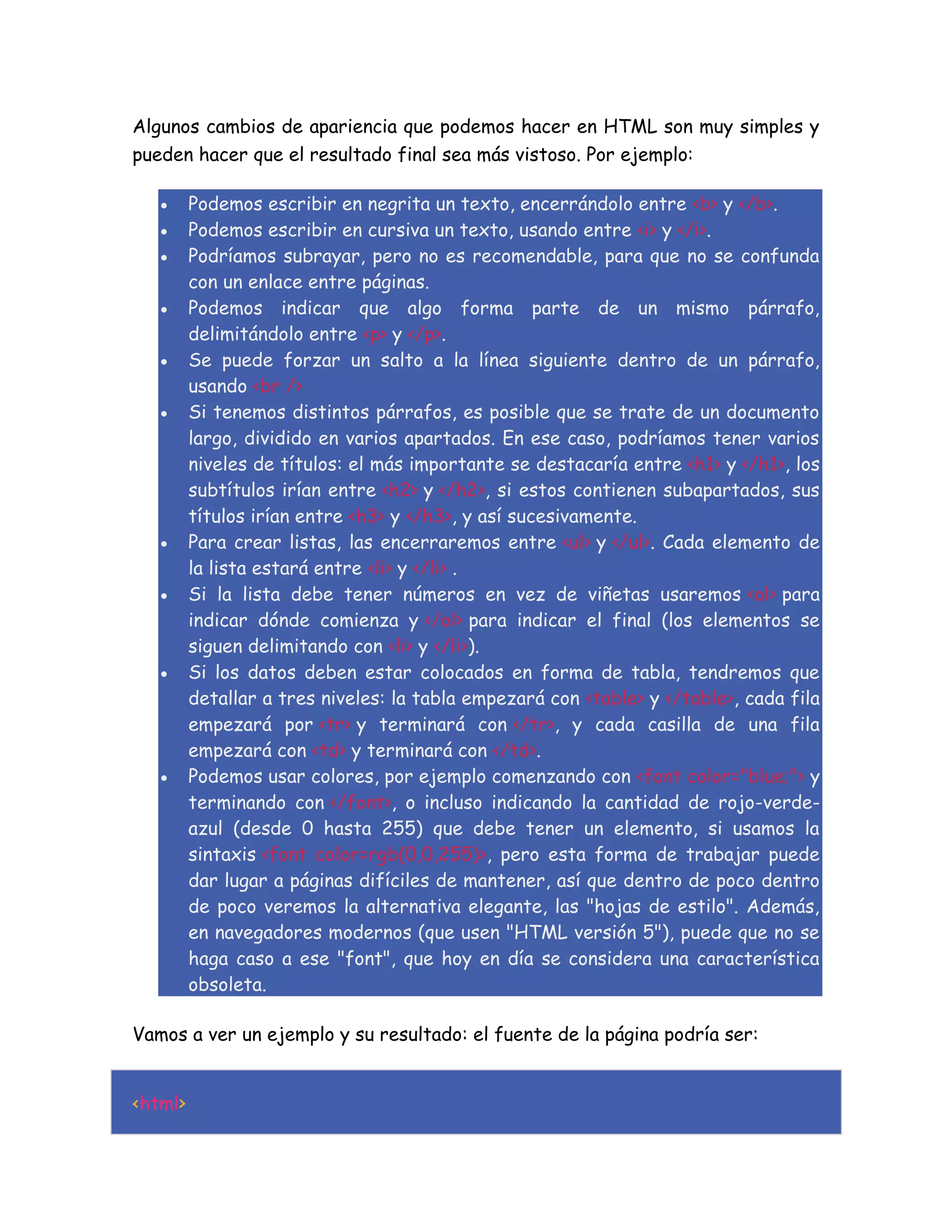 Algunos cambios de apariencia que podemos hacer en HTML son muy simples y
pueden hacer que el resultado final sea más vistoso. Por ejemplo:
 Podemos escribir en negrita un texto, encerrándolo entre <b> y </b>.
 Podemos escribir en cursiva un texto, usando entre <i> y </i>.
 Podríamos subrayar, pero no es recomendable, para que no se confunda
con un enlace entre páginas.
 Podemos indicar que algo forma parte de un mismo párrafo,
delimitándolo entre <p> y </p>.
 Se puede forzar un salto a la línea siguiente dentro de un párrafo,
usando <br />
 Si tenemos distintos párrafos, es posible que se trate de un documento
largo, dividido en varios apartados. En ese caso, podríamos tener varios
niveles de títulos: el más importante se destacaría entre <h1> y </h1>, los
subtítulos irían entre <h2> y </h2>, si estos contienen subapartados, sus
títulos irían entre <h3> y </h3>, y así sucesivamente.
 Para crear listas, las encerraremos entre <ul> y </ul>. Cada elemento de
la lista estará entre <li> y </li> .
 Si la lista debe tener números en vez de viñetas usaremos <ol> para
indicar dónde comienza y </ol> para indicar el final (los elementos se
siguen delimitando con <li> y </li>).
 Si los datos deben estar colocados en forma de tabla, tendremos que
detallar a tres niveles: la tabla empezará con <table> y </table>, cada fila
empezará por <tr> y terminará con </tr>, y cada casilla de una fila
empezará con <td> y terminará con </td>.
 Podemos usar colores, por ejemplo comenzando con <font color="blue;"> y
terminando con </font>, o incluso indicando la cantidad de rojo-verde-
azul (desde 0 hasta 255) que debe tener un elemento, si usamos la
sintaxis <font color=rgb(0,0,255)>, pero esta forma de trabajar puede
dar lugar a páginas difíciles de mantener, así que dentro de poco dentro
de poco veremos la alternativa elegante, las "hojas de estilo". Además,
en navegadores modernos (que usen "HTML versión 5"), puede que no se
haga caso a ese "font", que hoy en día se considera una característica
obsoleta.
Vamos a ver un ejemplo y su resultado: el fuente de la página podría ser:
<html>
 