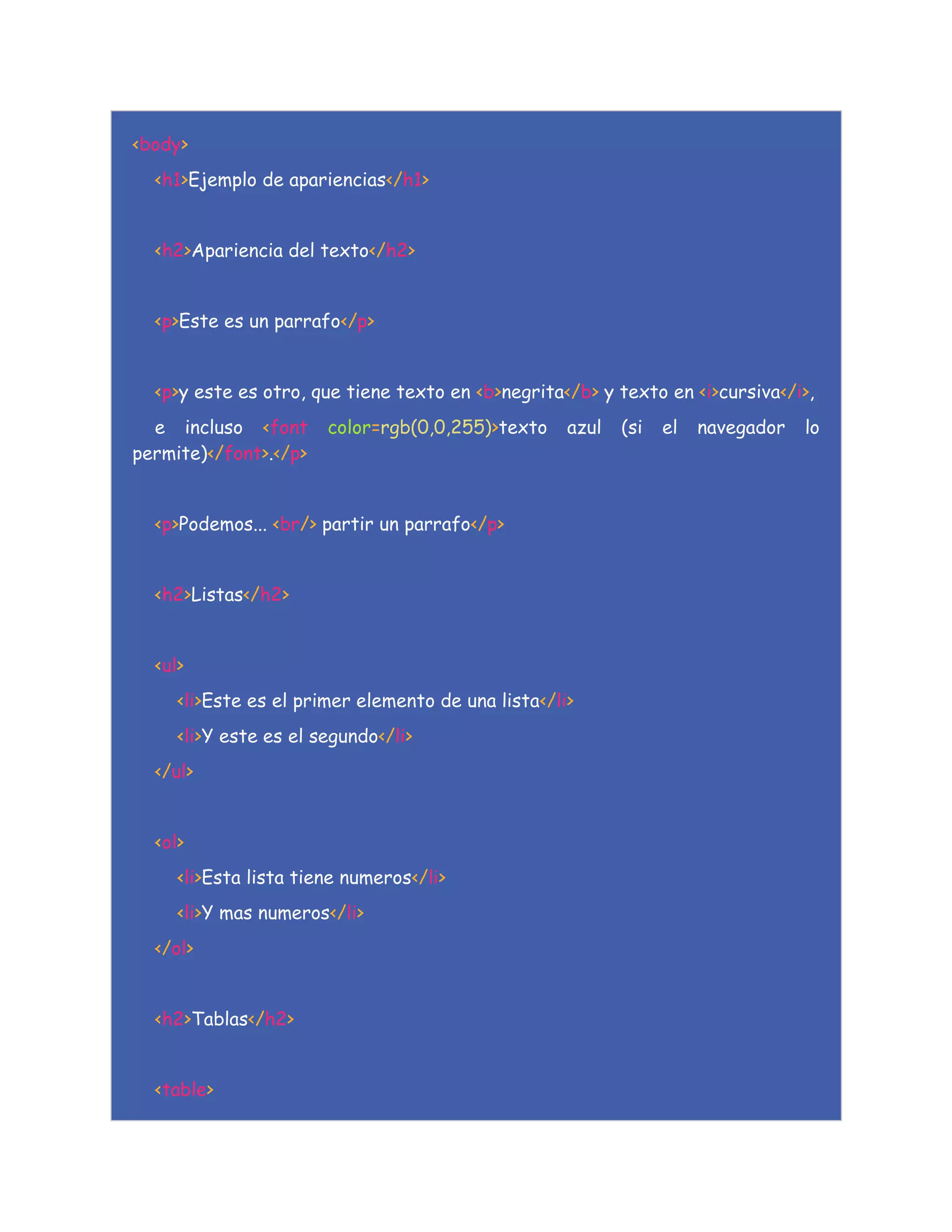 <body>
<h1>Ejemplo de apariencias</h1>
<h2>Apariencia del texto</h2>
<p>Este es un parrafo</p>
<p>y este es otro, que tiene texto en <b>negrita</b> y texto en <i>cursiva</i>,
e incluso <font color=rgb(0,0,255)>texto azul (si el navegador lo
permite)</font>.</p>
<p>Podemos... <br/> partir un parrafo</p>
<h2>Listas</h2>
<ul>
<li>Este es el primer elemento de una lista</li>
<li>Y este es el segundo</li>
</ul>
<ol>
<li>Esta lista tiene numeros</li>
<li>Y mas numeros</li>
</ol>
<h2>Tablas</h2>
<table>
 