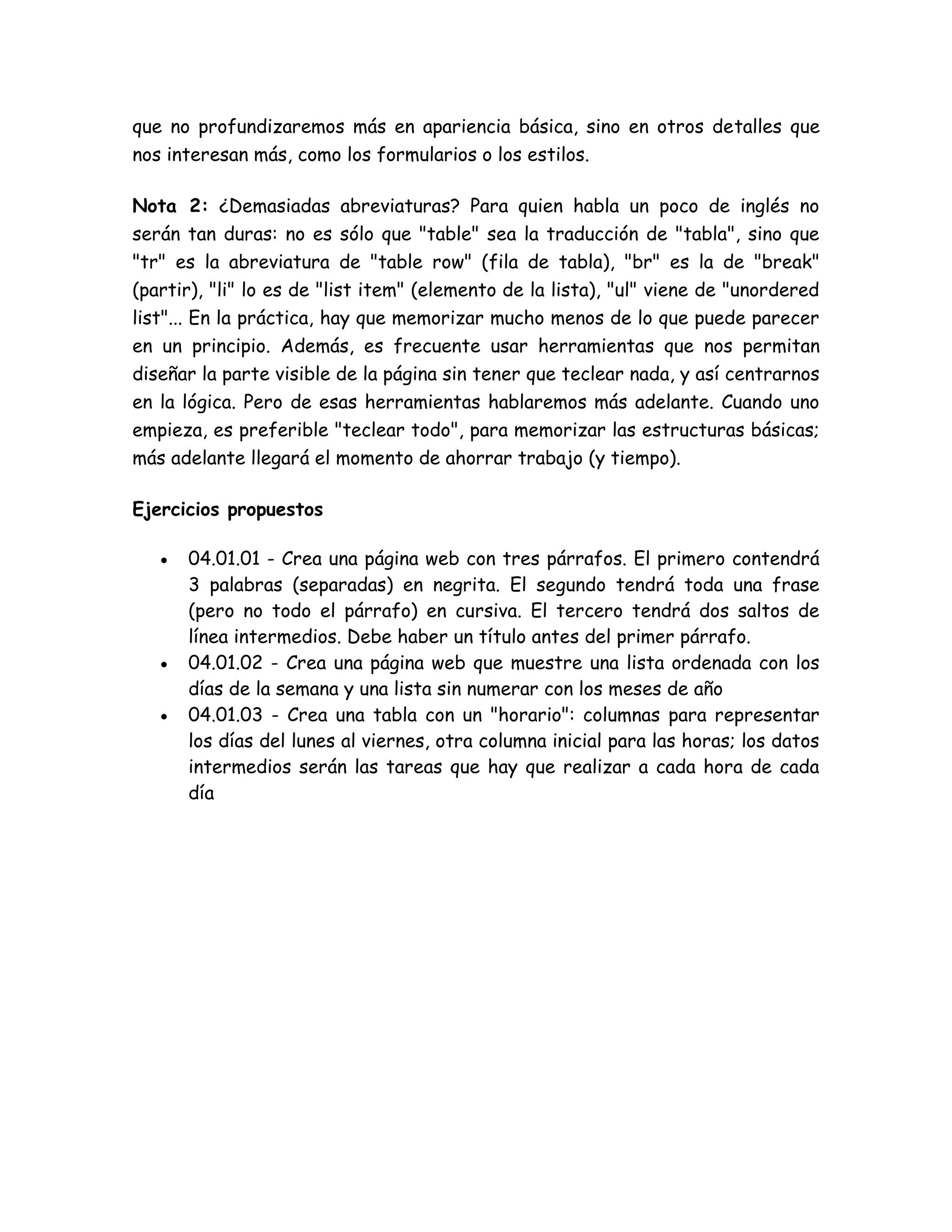 que no profundizaremos más en apariencia básica, sino en otros detalles que
nos interesan más, como los formularios o los estilos.
Nota 2: ¿Demasiadas abreviaturas? Para quien habla un poco de inglés no
serán tan duras: no es sólo que "table" sea la traducción de "tabla", sino que
"tr" es la abreviatura de "table row" (fila de tabla), "br" es la de "break"
(partir), "li" lo es de "list item" (elemento de la lista), "ul" viene de "unordered
list"... En la práctica, hay que memorizar mucho menos de lo que puede parecer
en un principio. Además, es frecuente usar herramientas que nos permitan
diseñar la parte visible de la página sin tener que teclear nada, y así centrarnos
en la lógica. Pero de esas herramientas hablaremos más adelante. Cuando uno
empieza, es preferible "teclear todo", para memorizar las estructuras básicas;
más adelante llegará el momento de ahorrar trabajo (y tiempo).
Ejercicios propuestos
 04.01.01 - Crea una página web con tres párrafos. El primero contendrá
3 palabras (separadas) en negrita. El segundo tendrá toda una frase
(pero no todo el párrafo) en cursiva. El tercero tendrá dos saltos de
línea intermedios. Debe haber un título antes del primer párrafo.
 04.01.02 - Crea una página web que muestre una lista ordenada con los
días de la semana y una lista sin numerar con los meses de año
 04.01.03 - Crea una tabla con un "horario": columnas para representar
los días del lunes al viernes, otra columna inicial para las horas; los datos
intermedios serán las tareas que hay que realizar a cada hora de cada
día
 