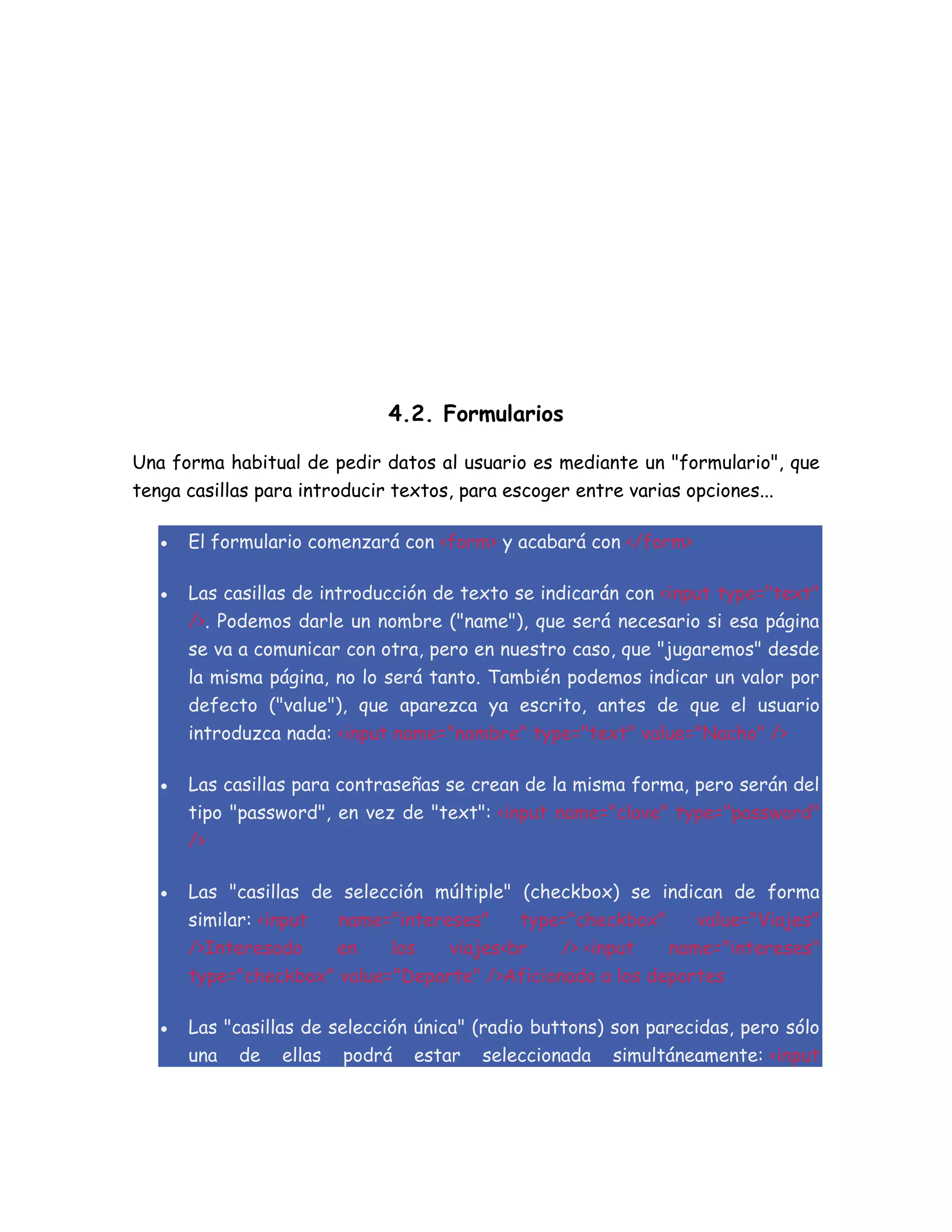 4.2. Formularios
Una forma habitual de pedir datos al usuario es mediante un "formulario", que
tenga casillas para introducir textos, para escoger entre varias opciones...
 El formulario comenzará con <form> y acabará con </form>
 Las casillas de introducción de texto se indicarán con <input type="text"
/>. Podemos darle un nombre ("name"), que será necesario si esa página
se va a comunicar con otra, pero en nuestro caso, que "jugaremos" desde
la misma página, no lo será tanto. También podemos indicar un valor por
defecto ("value"), que aparezca ya escrito, antes de que el usuario
introduzca nada: <input name="nombre" type="text" value="Nacho" />
 Las casillas para contraseñas se crean de la misma forma, pero serán del
tipo "password", en vez de "text": <input name="clave" type="password"
/>
 Las "casillas de selección múltiple" (checkbox) se indican de forma
similar: <input name="intereses" type="checkbox" value="Viajes"
/>Interesado en los viajes<br /> <input name="intereses"
type="checkbox" value="Deporte" />Aficionado a los deportes
 Las "casillas de selección única" (radio buttons) son parecidas, pero sólo
una de ellas podrá estar seleccionada simultáneamente: <input
 