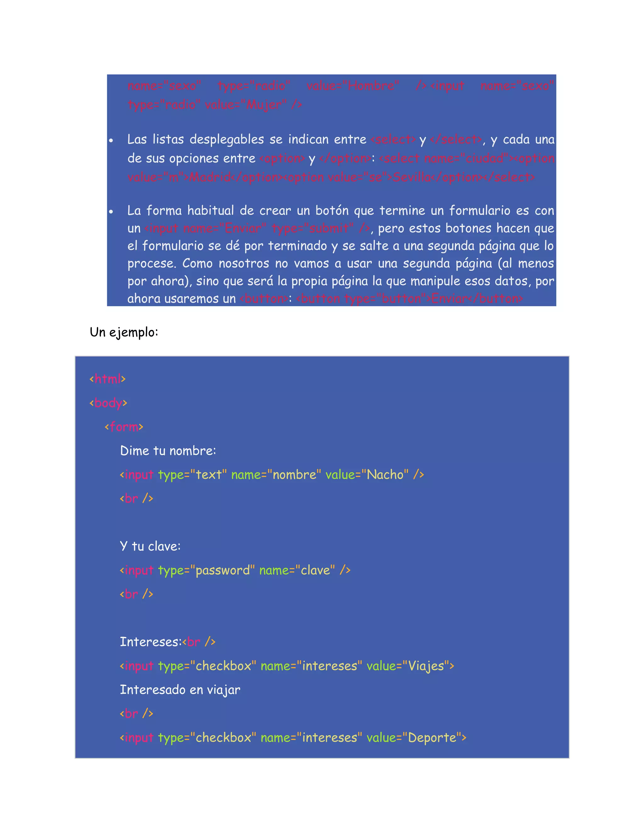 name="sexo" type="radio" value="Hombre" /> <input name="sexo"
type="radio" value="Mujer" />
 Las listas desplegables se indican entre <select> y </select>, y cada una
de sus opciones entre <option> y </option>: <select name="ciudad"><option
value="m">Madrid</option><option value="se">Sevilla</option></select>
 La forma habitual de crear un botón que termine un formulario es con
un <input name="Enviar" type="submit" />, pero estos botones hacen que
el formulario se dé por terminado y se salte a una segunda página que lo
procese. Como nosotros no vamos a usar una segunda página (al menos
por ahora), sino que será la propia página la que manipule esos datos, por
ahora usaremos un <button>: <button type="button">Enviar</button>
Un ejemplo:
<html>
<body>
<form>
Dime tu nombre:
<input type="text" name="nombre" value="Nacho" />
<br />
Y tu clave:
<input type="password" name="clave" />
<br />
Intereses:<br />
<input type="checkbox" name="intereses" value="Viajes">
Interesado en viajar
<br />
<input type="checkbox" name="intereses" value="Deporte">
 