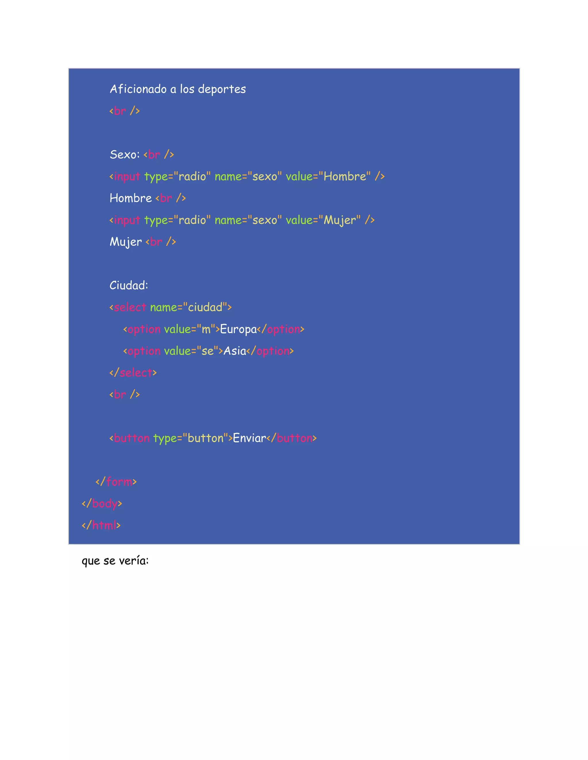 Aficionado a los deportes
<br />
Sexo: <br />
<input type="radio" name="sexo" value="Hombre" />
Hombre <br />
<input type="radio" name="sexo" value="Mujer" />
Mujer <br />
Ciudad:
<select name="ciudad">
<option value="m">Europa</option>
<option value="se">Asia</option>
</select>
<br />
<button type="button">Enviar</button>
</form>
</body>
</html>
que se vería:
 