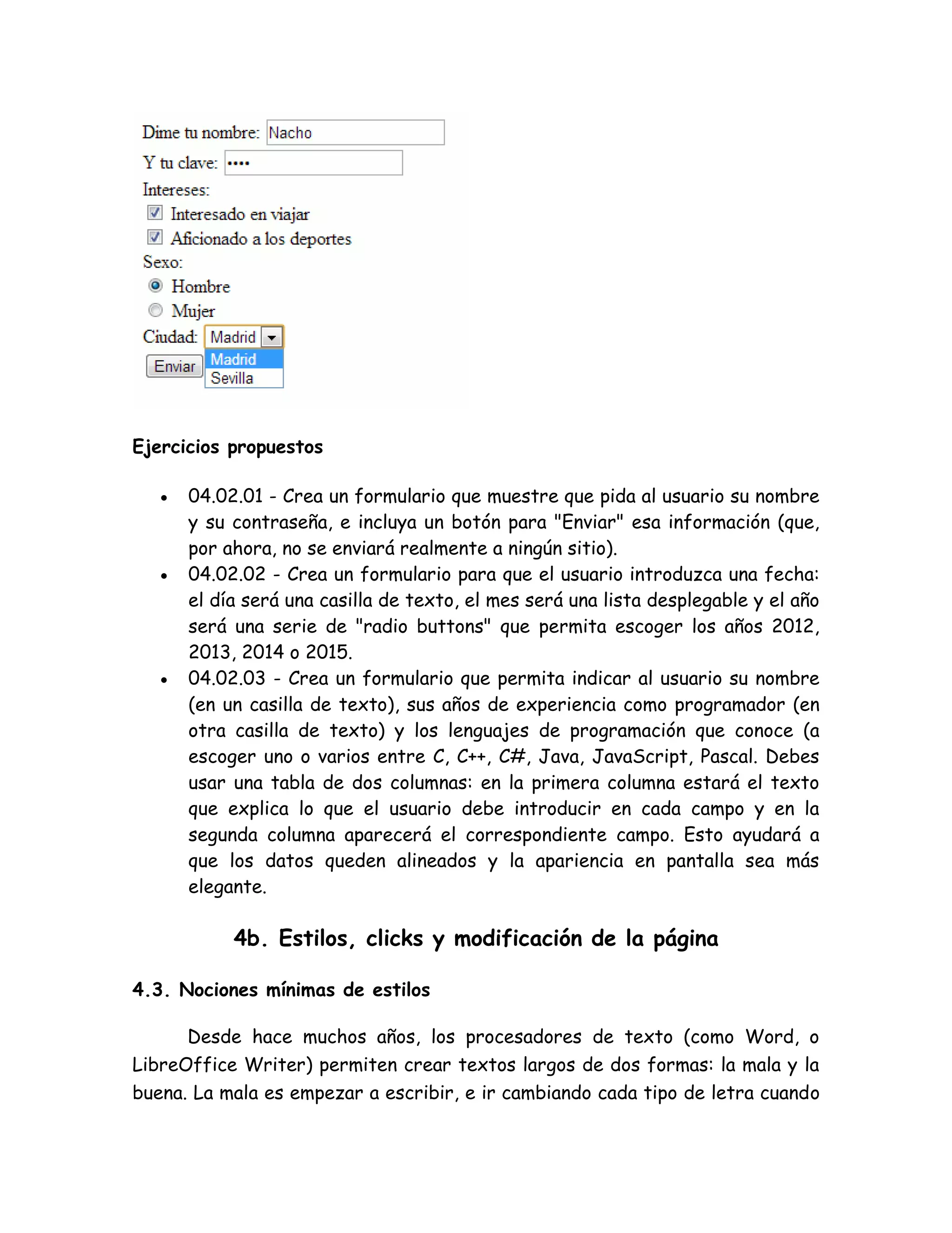 Ejercicios propuestos
 04.02.01 - Crea un formulario que muestre que pida al usuario su nombre
y su contraseña, e incluya un botón para "Enviar" esa información (que,
por ahora, no se enviará realmente a ningún sitio).
 04.02.02 - Crea un formulario para que el usuario introduzca una fecha:
el día será una casilla de texto, el mes será una lista desplegable y el año
será una serie de "radio buttons" que permita escoger los años 2012,
2013, 2014 o 2015.
 04.02.03 - Crea un formulario que permita indicar al usuario su nombre
(en un casilla de texto), sus años de experiencia como programador (en
otra casilla de texto) y los lenguajes de programación que conoce (a
escoger uno o varios entre C, C++, C#, Java, JavaScript, Pascal. Debes
usar una tabla de dos columnas: en la primera columna estará el texto
que explica lo que el usuario debe introducir en cada campo y en la
segunda columna aparecerá el correspondiente campo. Esto ayudará a
que los datos queden alineados y la apariencia en pantalla sea más
elegante.
4b. Estilos, clicks y modificación de la página
4.3. Nociones mínimas de estilos
Desde hace muchos años, los procesadores de texto (como Word, o
LibreOffice Writer) permiten crear textos largos de dos formas: la mala y la
buena. La mala es empezar a escribir, e ir cambiando cada tipo de letra cuando
 