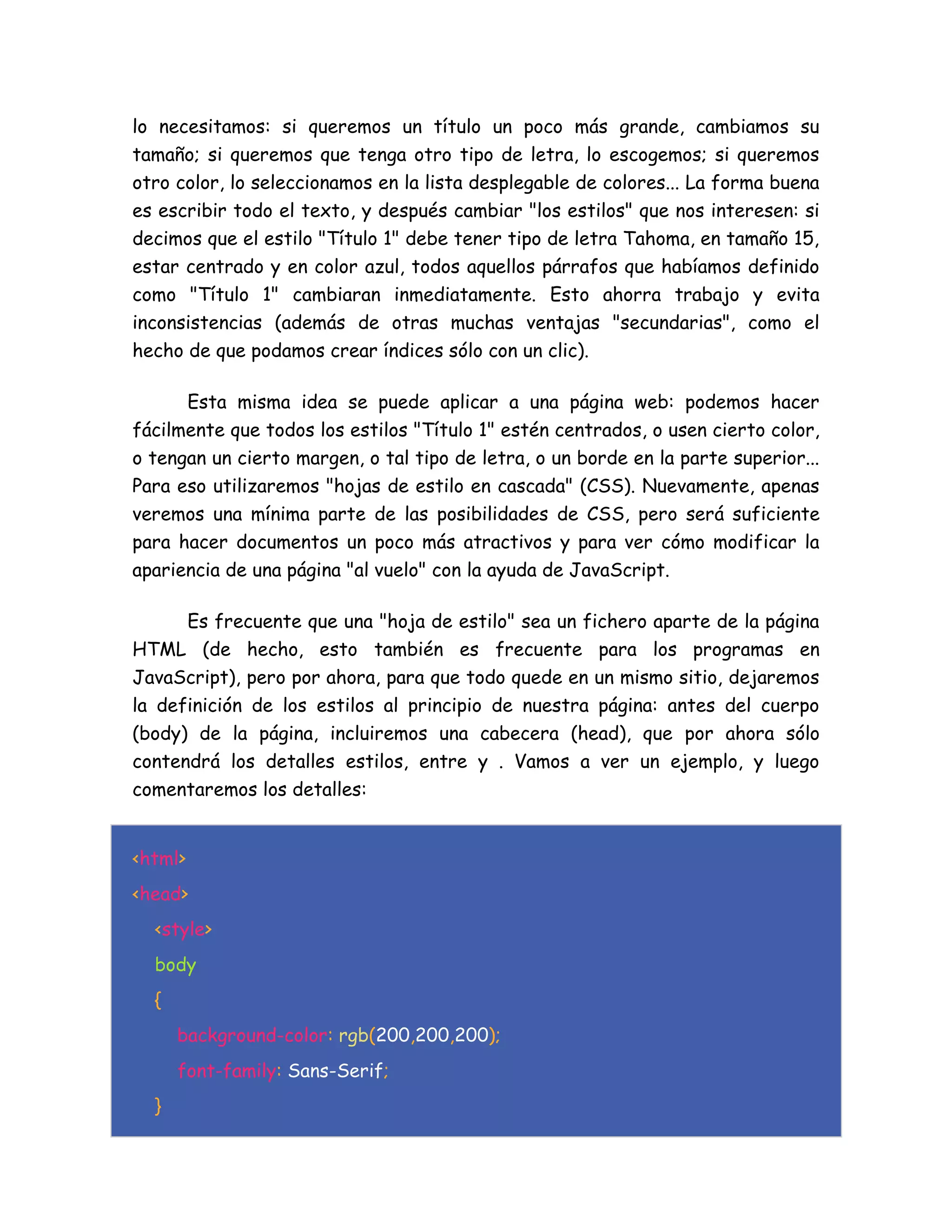 lo necesitamos: si queremos un título un poco más grande, cambiamos su
tamaño; si queremos que tenga otro tipo de letra, lo escogemos; si queremos
otro color, lo seleccionamos en la lista desplegable de colores... La forma buena
es escribir todo el texto, y después cambiar "los estilos" que nos interesen: si
decimos que el estilo "Título 1" debe tener tipo de letra Tahoma, en tamaño 15,
estar centrado y en color azul, todos aquellos párrafos que habíamos definido
como "Título 1" cambiaran inmediatamente. Esto ahorra trabajo y evita
inconsistencias (además de otras muchas ventajas "secundarias", como el
hecho de que podamos crear índices sólo con un clic).
Esta misma idea se puede aplicar a una página web: podemos hacer
fácilmente que todos los estilos "Título 1" estén centrados, o usen cierto color,
o tengan un cierto margen, o tal tipo de letra, o un borde en la parte superior...
Para eso utilizaremos "hojas de estilo en cascada" (CSS). Nuevamente, apenas
veremos una mínima parte de las posibilidades de CSS, pero será suficiente
para hacer documentos un poco más atractivos y para ver cómo modificar la
apariencia de una página "al vuelo" con la ayuda de JavaScript.
Es frecuente que una "hoja de estilo" sea un fichero aparte de la página
HTML (de hecho, esto también es frecuente para los programas en
JavaScript), pero por ahora, para que todo quede en un mismo sitio, dejaremos
la definición de los estilos al principio de nuestra página: antes del cuerpo
(body) de la página, incluiremos una cabecera (head), que por ahora sólo
contendrá los detalles estilos, entre y . Vamos a ver un ejemplo, y luego
comentaremos los detalles:
<html>
<head>
<style>
body
{
background-color: rgb(200,200,200);
font-family: Sans-Serif;
}
 