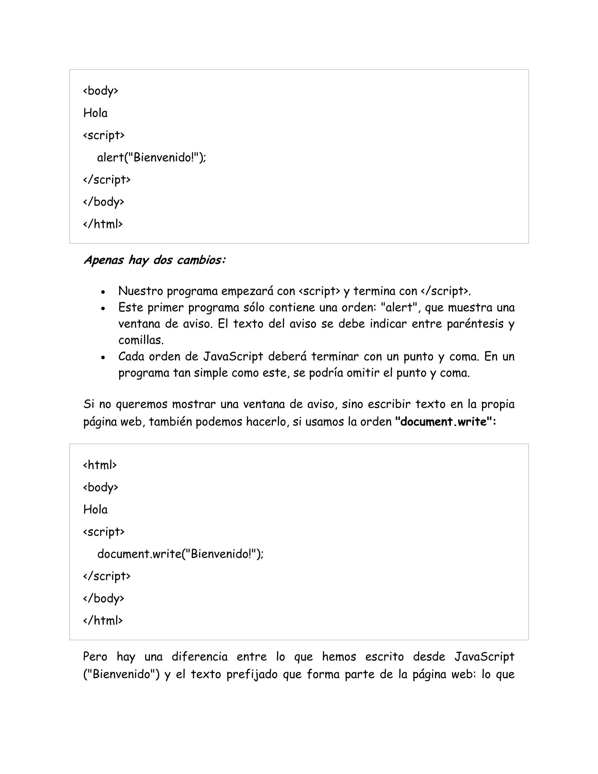 <body>
Hola
<script>
alert("Bienvenido!");
</script>
</body>
</html>
Apenas hay dos cambios:
 Nuestro programa empezará con <script> y termina con </script>.
 Este primer programa sólo contiene una orden: "alert", que muestra una
ventana de aviso. El texto del aviso se debe indicar entre paréntesis y
comillas.
 Cada orden de JavaScript deberá terminar con un punto y coma. En un
programa tan simple como este, se podría omitir el punto y coma.
Si no queremos mostrar una ventana de aviso, sino escribir texto en la propia
página web, también podemos hacerlo, si usamos la orden "document.write":
<html>
<body>
Hola
<script>
document.write("Bienvenido!");
</script>
</body>
</html>
Pero hay una diferencia entre lo que hemos escrito desde JavaScript
("Bienvenido") y el texto prefijado que forma parte de la página web: lo que
 