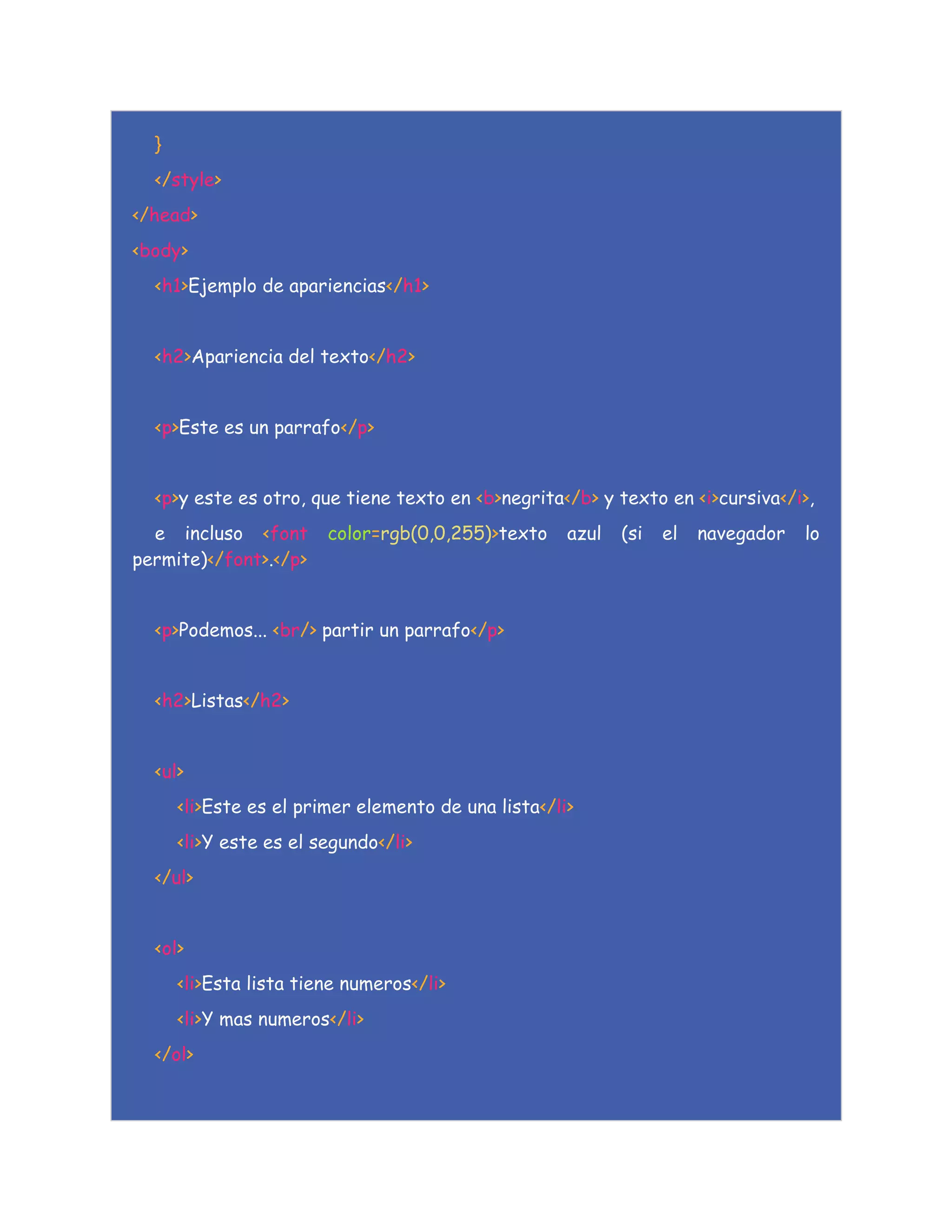 }
</style>
</head>
<body>
<h1>Ejemplo de apariencias</h1>
<h2>Apariencia del texto</h2>
<p>Este es un parrafo</p>
<p>y este es otro, que tiene texto en <b>negrita</b> y texto en <i>cursiva</i>,
e incluso <font color=rgb(0,0,255)>texto azul (si el navegador lo
permite)</font>.</p>
<p>Podemos... <br/> partir un parrafo</p>
<h2>Listas</h2>
<ul>
<li>Este es el primer elemento de una lista</li>
<li>Y este es el segundo</li>
</ul>
<ol>
<li>Esta lista tiene numeros</li>
<li>Y mas numeros</li>
</ol>
 