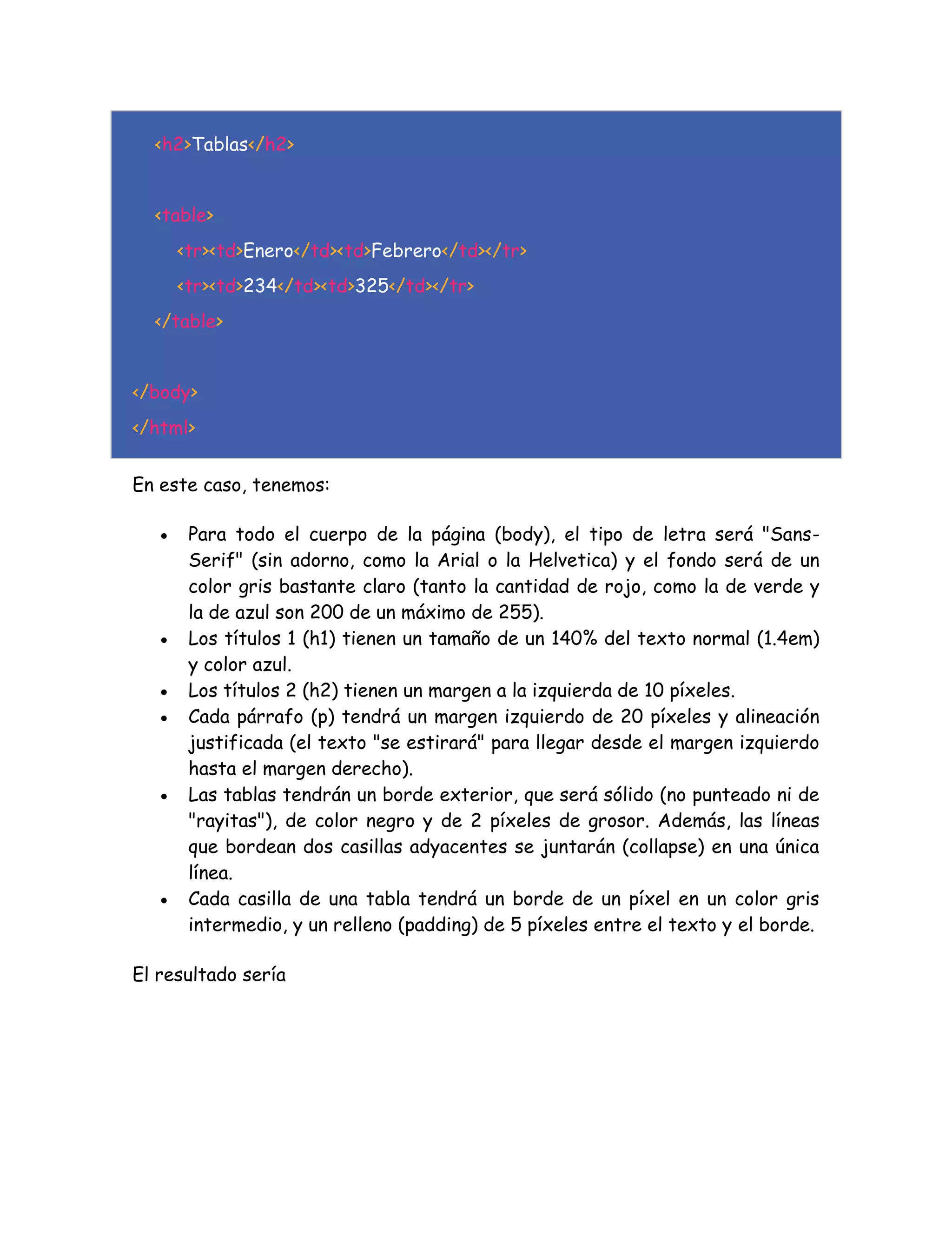 <h2>Tablas</h2>
<table>
<tr><td>Enero</td><td>Febrero</td></tr>
<tr><td>234</td><td>325</td></tr>
</table>
</body>
</html>
En este caso, tenemos:
 Para todo el cuerpo de la página (body), el tipo de letra será "Sans-
Serif" (sin adorno, como la Arial o la Helvetica) y el fondo será de un
color gris bastante claro (tanto la cantidad de rojo, como la de verde y
la de azul son 200 de un máximo de 255).
 Los títulos 1 (h1) tienen un tamaño de un 140% del texto normal (1.4em)
y color azul.
 Los títulos 2 (h2) tienen un margen a la izquierda de 10 píxeles.
 Cada párrafo (p) tendrá un margen izquierdo de 20 píxeles y alineación
justificada (el texto "se estirará" para llegar desde el margen izquierdo
hasta el margen derecho).
 Las tablas tendrán un borde exterior, que será sólido (no punteado ni de
"rayitas"), de color negro y de 2 píxeles de grosor. Además, las líneas
que bordean dos casillas adyacentes se juntarán (collapse) en una única
línea.
 Cada casilla de una tabla tendrá un borde de un píxel en un color gris
intermedio, y un relleno (padding) de 5 píxeles entre el texto y el borde.
El resultado sería
 