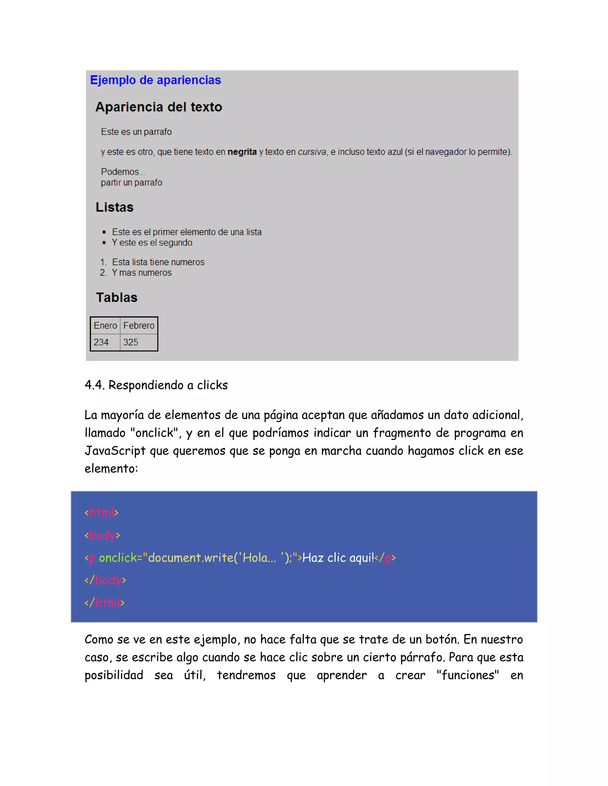 4.4. Respondiendo a clicks
La mayoría de elementos de una página aceptan que añadamos un dato adicional,
llamado "onclick", y en el que podríamos indicar un fragmento de programa en
JavaScript que queremos que se ponga en marcha cuando hagamos click en ese
elemento:
<html>
<body>
<p onclick="document.write('Hola... ');">Haz clic aqui!</p>
</body>
</html>
Como se ve en este ejemplo, no hace falta que se trate de un botón. En nuestro
caso, se escribe algo cuando se hace clic sobre un cierto párrafo. Para que esta
posibilidad sea útil, tendremos que aprender a crear "funciones" en
 