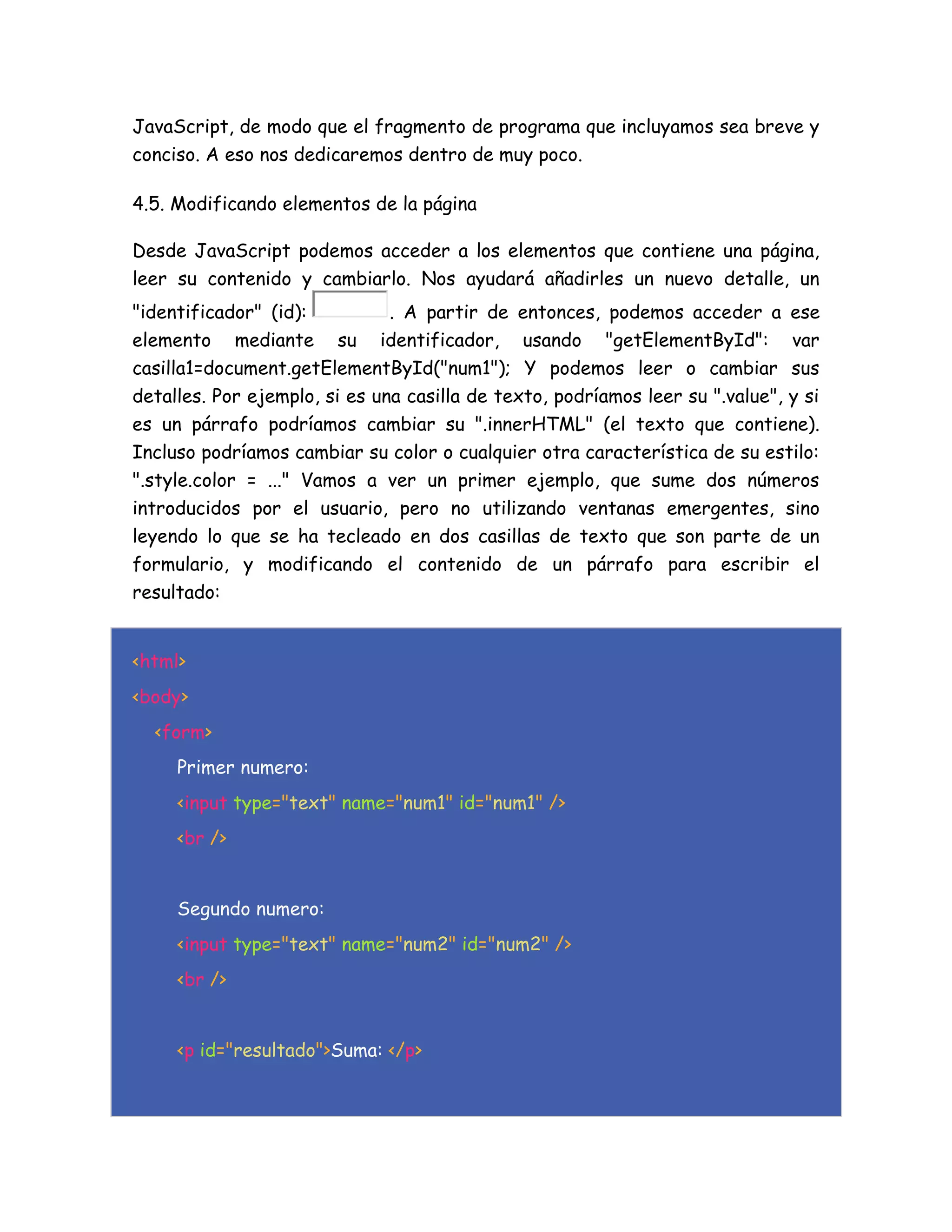 JavaScript, de modo que el fragmento de programa que incluyamos sea breve y
conciso. A eso nos dedicaremos dentro de muy poco.
4.5. Modificando elementos de la página
Desde JavaScript podemos acceder a los elementos que contiene una página,
leer su contenido y cambiarlo. Nos ayudará añadirles un nuevo detalle, un
"identificador" (id): . A partir de entonces, podemos acceder a ese
elemento mediante su identificador, usando "getElementById": var
casilla1=document.getElementById("num1"); Y podemos leer o cambiar sus
detalles. Por ejemplo, si es una casilla de texto, podríamos leer su ".value", y si
es un párrafo podríamos cambiar su ".innerHTML" (el texto que contiene).
Incluso podríamos cambiar su color o cualquier otra característica de su estilo:
".style.color = ..." Vamos a ver un primer ejemplo, que sume dos números
introducidos por el usuario, pero no utilizando ventanas emergentes, sino
leyendo lo que se ha tecleado en dos casillas de texto que son parte de un
formulario, y modificando el contenido de un párrafo para escribir el
resultado:
<html>
<body>
<form>
Primer numero:
<input type="text" name="num1" id="num1" />
<br />
Segundo numero:
<input type="text" name="num2" id="num2" />
<br />
<p id="resultado">Suma: </p>
 