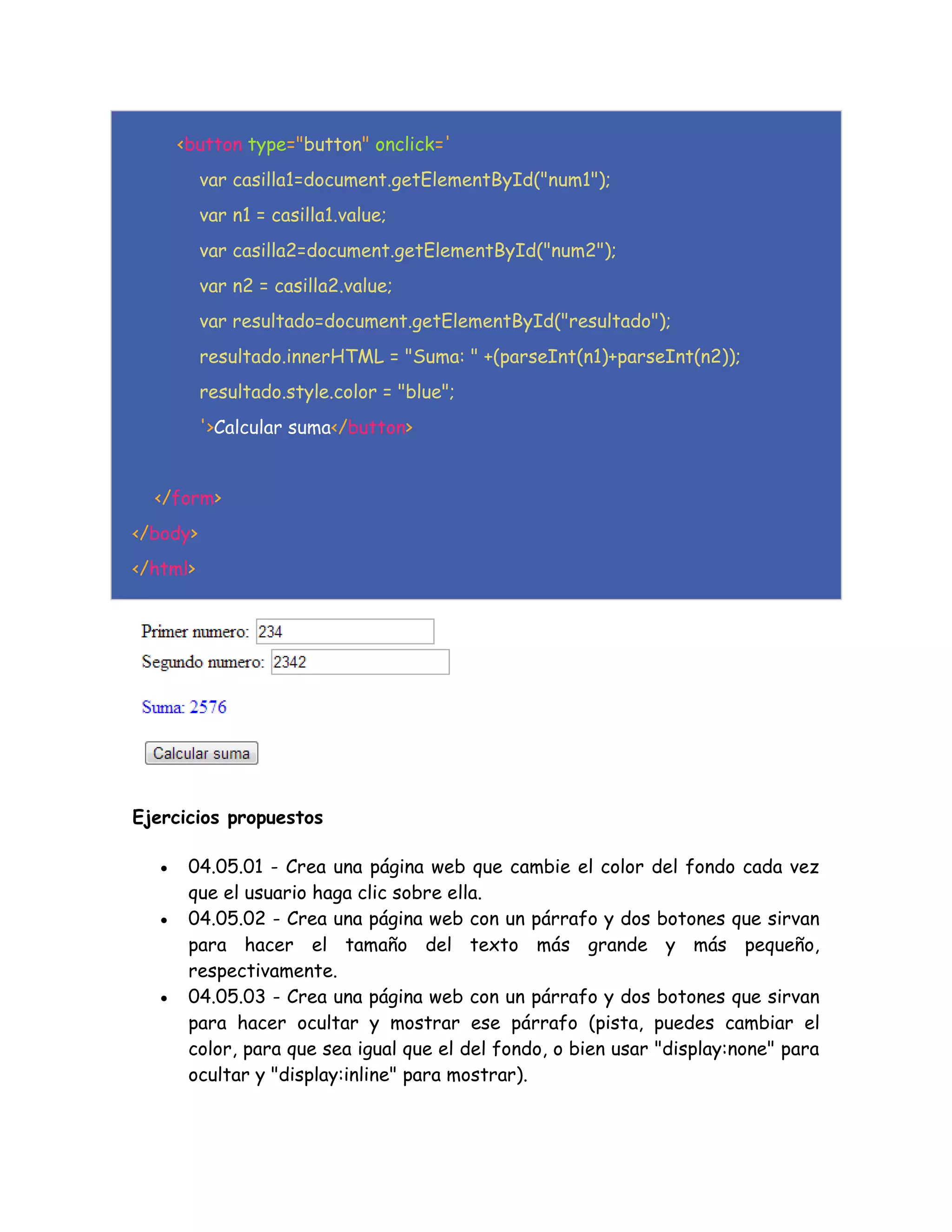 <button type="button" onclick='
var casilla1=document.getElementById("num1");
var n1 = casilla1.value;
var casilla2=document.getElementById("num2");
var n2 = casilla2.value;
var resultado=document.getElementById("resultado");
resultado.innerHTML = "Suma: " +(parseInt(n1)+parseInt(n2));
resultado.style.color = "blue";
'>Calcular suma</button>
</form>
</body>
</html>
Ejercicios propuestos
 04.05.01 - Crea una página web que cambie el color del fondo cada vez
que el usuario haga clic sobre ella.
 04.05.02 - Crea una página web con un párrafo y dos botones que sirvan
para hacer el tamaño del texto más grande y más pequeño,
respectivamente.
 04.05.03 - Crea una página web con un párrafo y dos botones que sirvan
para hacer ocultar y mostrar ese párrafo (pista, puedes cambiar el
color, para que sea igual que el del fondo, o bien usar "display:none" para
ocultar y "display:inline" para mostrar).
 