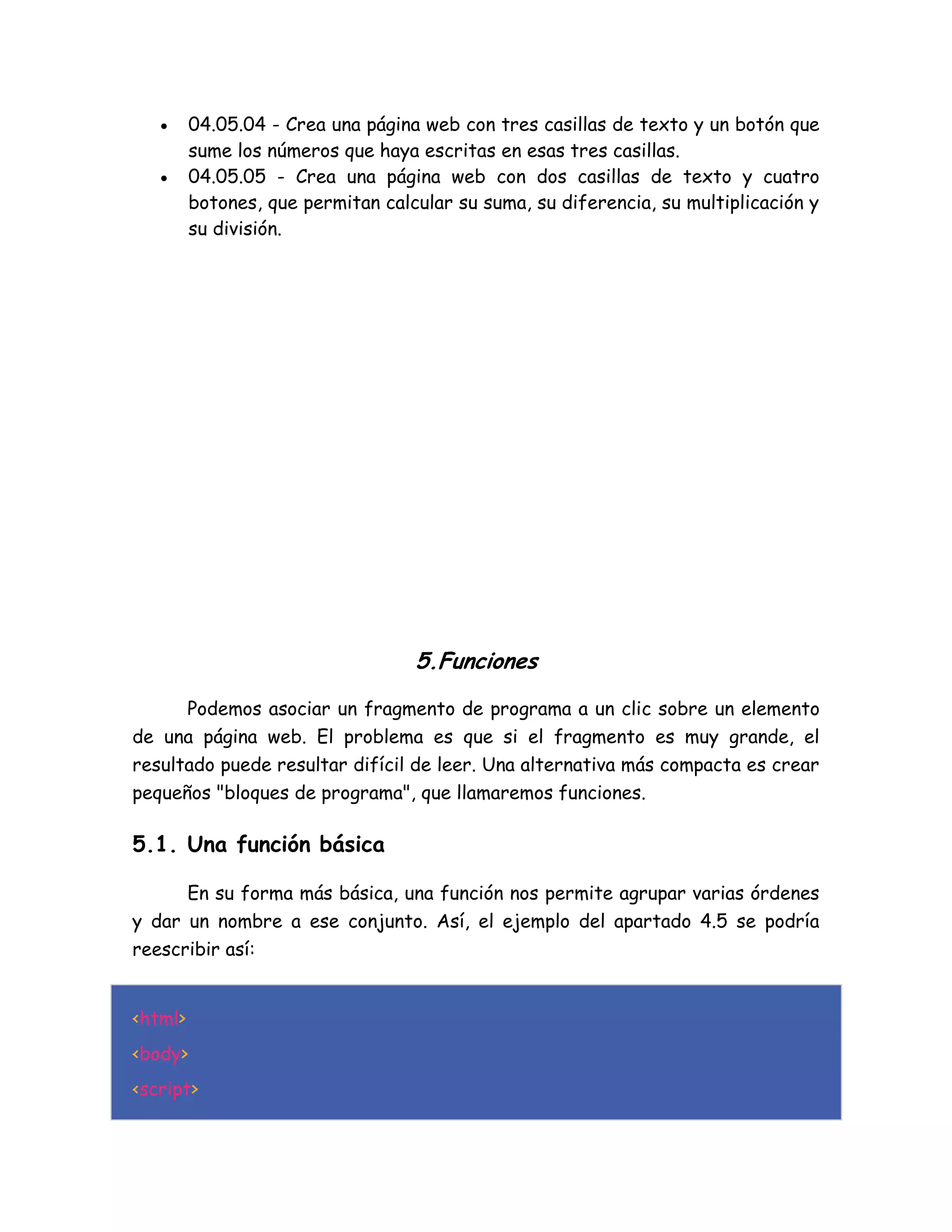  04.05.04 - Crea una página web con tres casillas de texto y un botón que
sume los números que haya escritas en esas tres casillas.
 04.05.05 - Crea una página web con dos casillas de texto y cuatro
botones, que permitan calcular su suma, su diferencia, su multiplicación y
su división.
5.Funciones
Podemos asociar un fragmento de programa a un clic sobre un elemento
de una página web. El problema es que si el fragmento es muy grande, el
resultado puede resultar difícil de leer. Una alternativa más compacta es crear
pequeños "bloques de programa", que llamaremos funciones.
5.1. Una función básica
En su forma más básica, una función nos permite agrupar varias órdenes
y dar un nombre a ese conjunto. Así, el ejemplo del apartado 4.5 se podría
reescribir así:
<html>
<body>
<script>
 