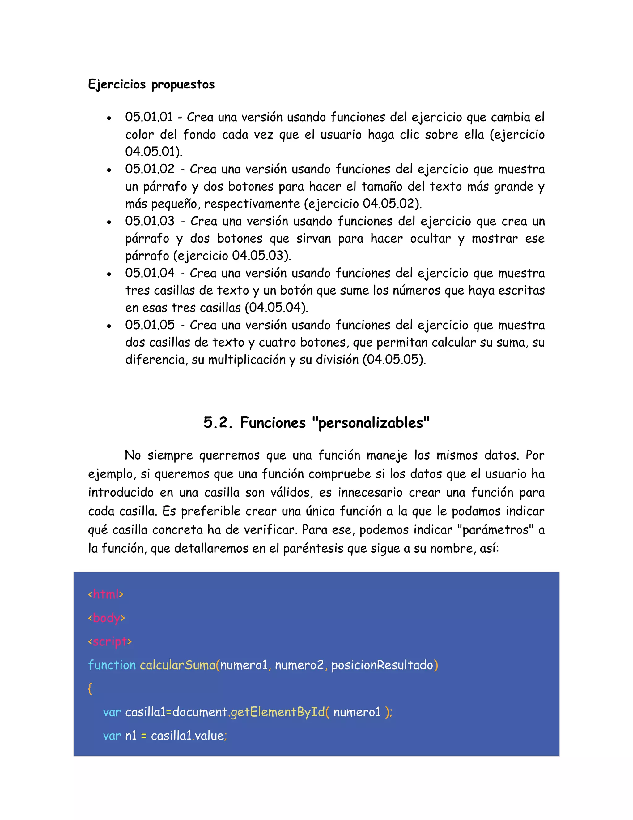 Ejercicios propuestos
 05.01.01 - Crea una versión usando funciones del ejercicio que cambia el
color del fondo cada vez que el usuario haga clic sobre ella (ejercicio
04.05.01).
 05.01.02 - Crea una versión usando funciones del ejercicio que muestra
un párrafo y dos botones para hacer el tamaño del texto más grande y
más pequeño, respectivamente (ejercicio 04.05.02).
 05.01.03 - Crea una versión usando funciones del ejercicio que crea un
párrafo y dos botones que sirvan para hacer ocultar y mostrar ese
párrafo (ejercicio 04.05.03).
 05.01.04 - Crea una versión usando funciones del ejercicio que muestra
tres casillas de texto y un botón que sume los números que haya escritas
en esas tres casillas (04.05.04).
 05.01.05 - Crea una versión usando funciones del ejercicio que muestra
dos casillas de texto y cuatro botones, que permitan calcular su suma, su
diferencia, su multiplicación y su división (04.05.05).
5.2. Funciones "personalizables"
No siempre querremos que una función maneje los mismos datos. Por
ejemplo, si queremos que una función compruebe si los datos que el usuario ha
introducido en una casilla son válidos, es innecesario crear una función para
cada casilla. Es preferible crear una única función a la que le podamos indicar
qué casilla concreta ha de verificar. Para ese, podemos indicar "parámetros" a
la función, que detallaremos en el paréntesis que sigue a su nombre, así:
<html>
<body>
<script>
function calcularSuma(numero1, numero2, posicionResultado)
{
var casilla1=document.getElementById( numero1 );
var n1 = casilla1.value;
 