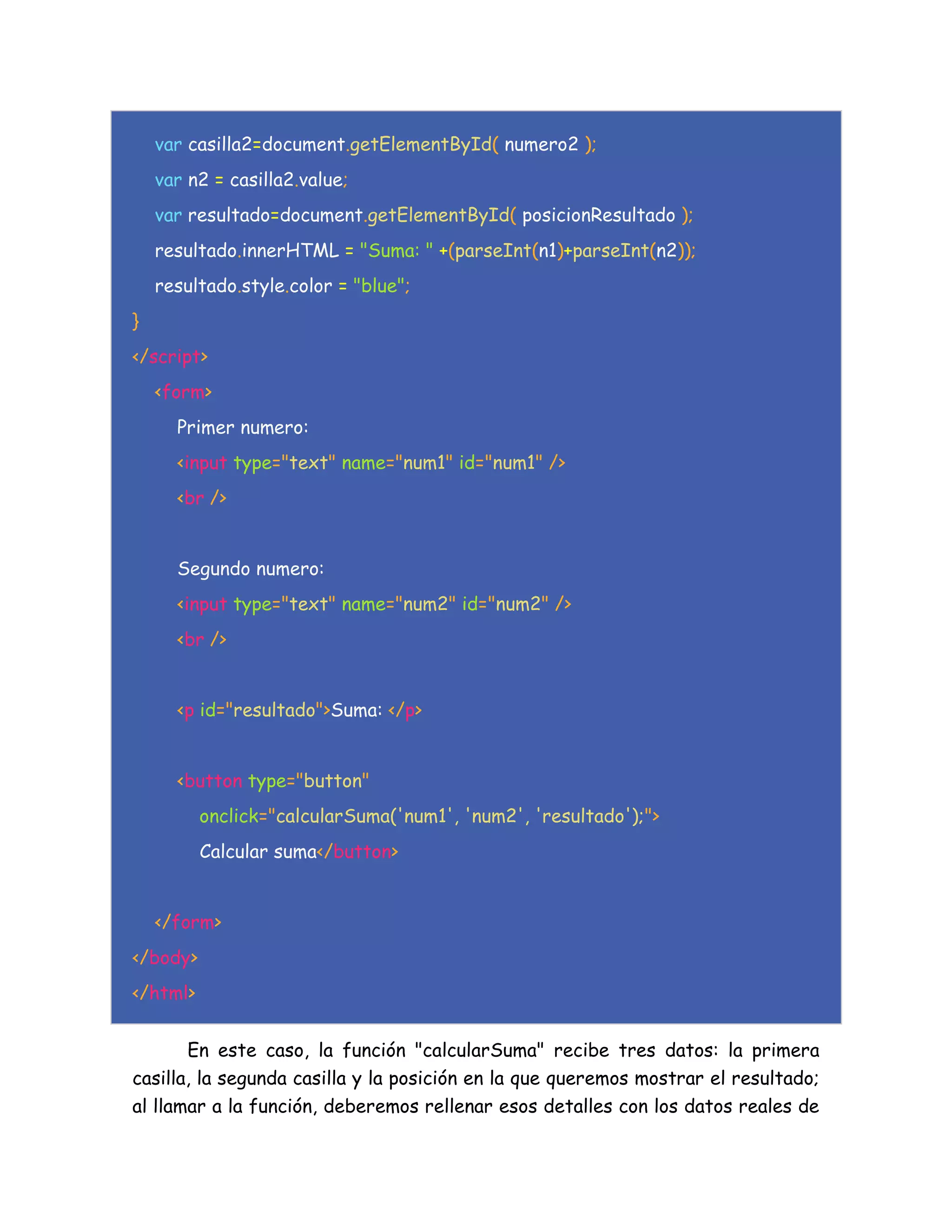 var casilla2=document.getElementById( numero2 );
var n2 = casilla2.value;
var resultado=document.getElementById( posicionResultado );
resultado.innerHTML = "Suma: " +(parseInt(n1)+parseInt(n2));
resultado.style.color = "blue";
}
</script>
<form>
Primer numero:
<input type="text" name="num1" id="num1" />
<br />
Segundo numero:
<input type="text" name="num2" id="num2" />
<br />
<p id="resultado">Suma: </p>
<button type="button"
onclick="calcularSuma('num1', 'num2', 'resultado');">
Calcular suma</button>
</form>
</body>
</html>
En este caso, la función "calcularSuma" recibe tres datos: la primera
casilla, la segunda casilla y la posición en la que queremos mostrar el resultado;
al llamar a la función, deberemos rellenar esos detalles con los datos reales de
 