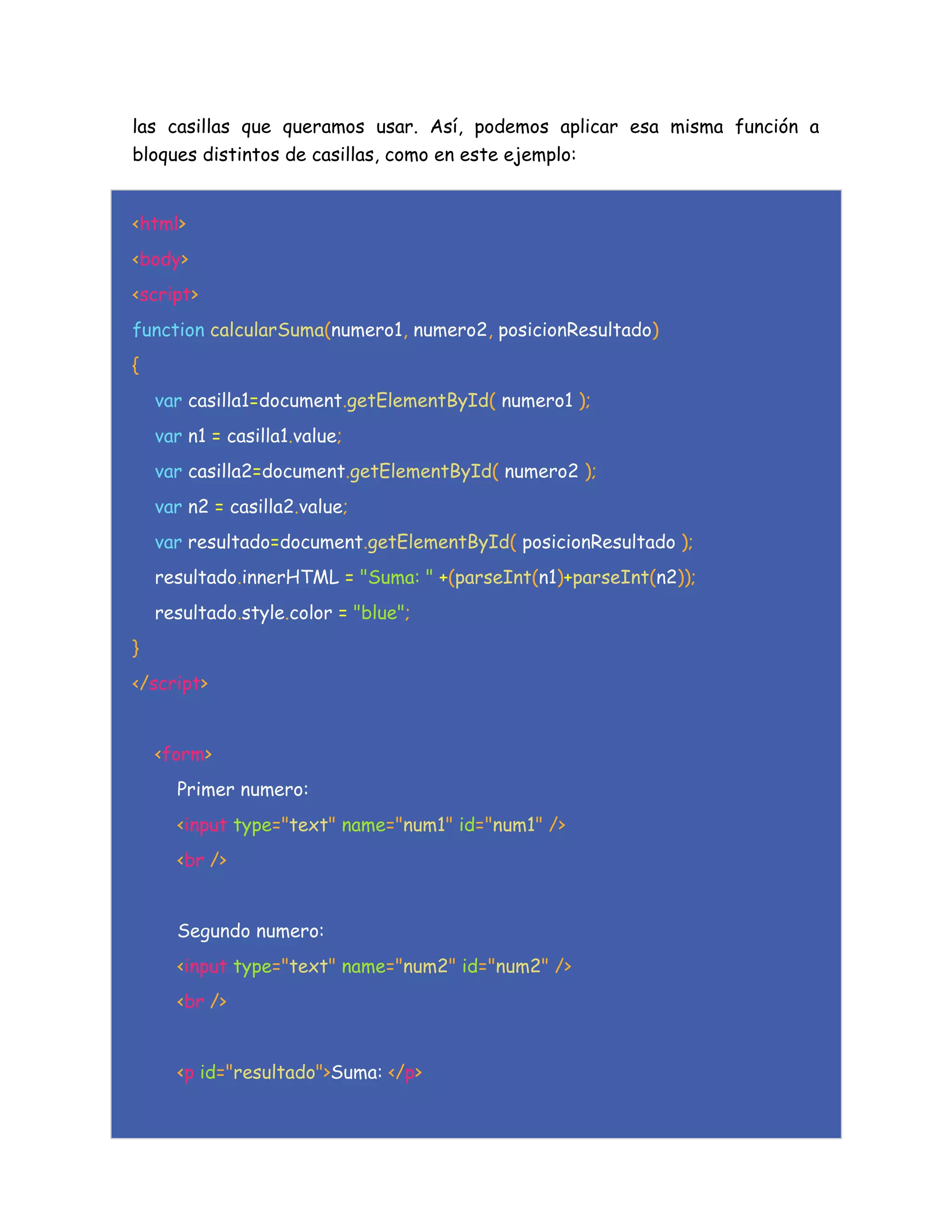 las casillas que queramos usar. Así, podemos aplicar esa misma función a
bloques distintos de casillas, como en este ejemplo:
<html>
<body>
<script>
function calcularSuma(numero1, numero2, posicionResultado)
{
var casilla1=document.getElementById( numero1 );
var n1 = casilla1.value;
var casilla2=document.getElementById( numero2 );
var n2 = casilla2.value;
var resultado=document.getElementById( posicionResultado );
resultado.innerHTML = "Suma: " +(parseInt(n1)+parseInt(n2));
resultado.style.color = "blue";
}
</script>
<form>
Primer numero:
<input type="text" name="num1" id="num1" />
<br />
Segundo numero:
<input type="text" name="num2" id="num2" />
<br />
<p id="resultado">Suma: </p>
 