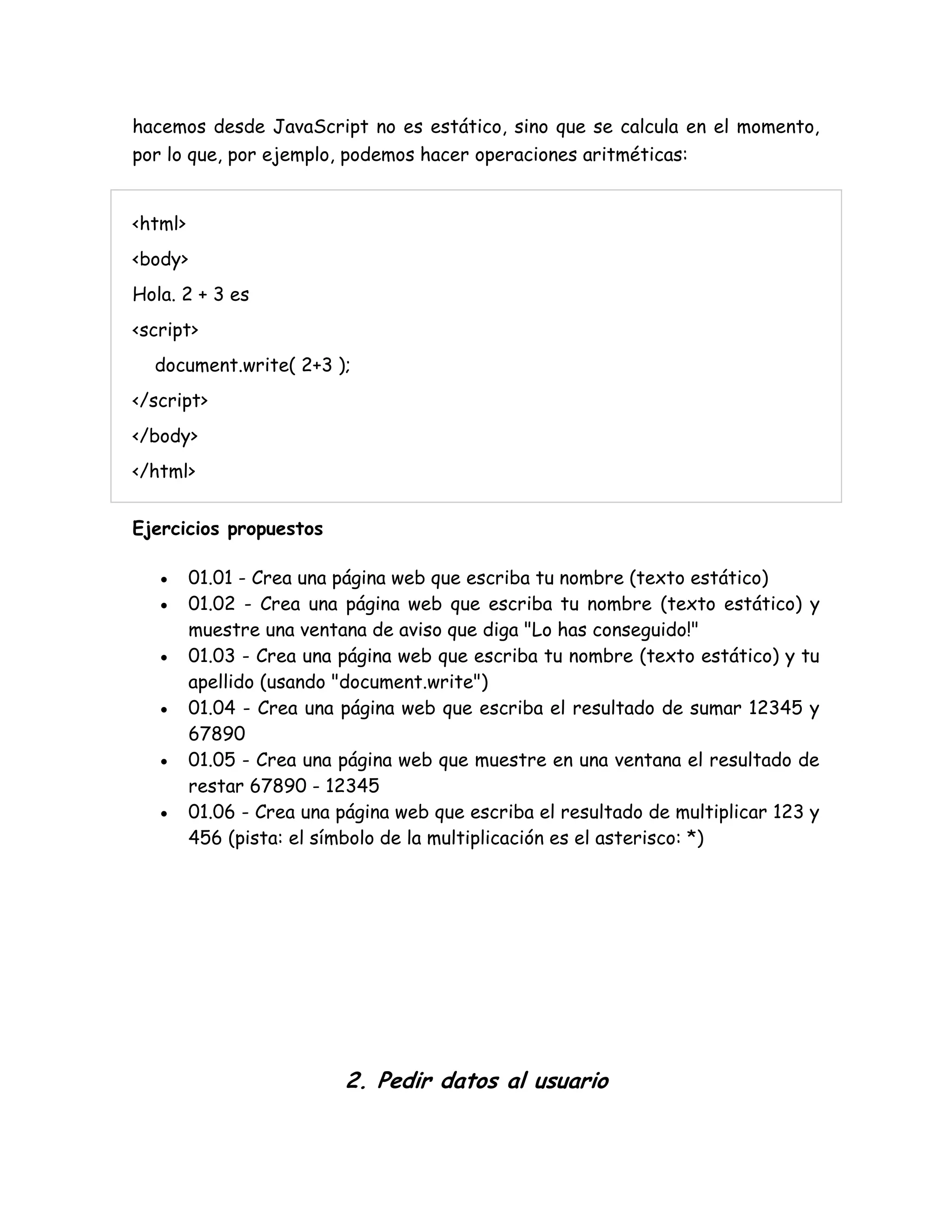 hacemos desde JavaScript no es estático, sino que se calcula en el momento,
por lo que, por ejemplo, podemos hacer operaciones aritméticas:
<html>
<body>
Hola. 2 + 3 es
<script>
document.write( 2+3 );
</script>
</body>
</html>
Ejercicios propuestos
 01.01 - Crea una página web que escriba tu nombre (texto estático)
 01.02 - Crea una página web que escriba tu nombre (texto estático) y
muestre una ventana de aviso que diga "Lo has conseguido!"
 01.03 - Crea una página web que escriba tu nombre (texto estático) y tu
apellido (usando "document.write")
 01.04 - Crea una página web que escriba el resultado de sumar 12345 y
67890
 01.05 - Crea una página web que muestre en una ventana el resultado de
restar 67890 - 12345
 01.06 - Crea una página web que escriba el resultado de multiplicar 123 y
456 (pista: el símbolo de la multiplicación es el asterisco: *)
2. Pedir datos al usuario
 