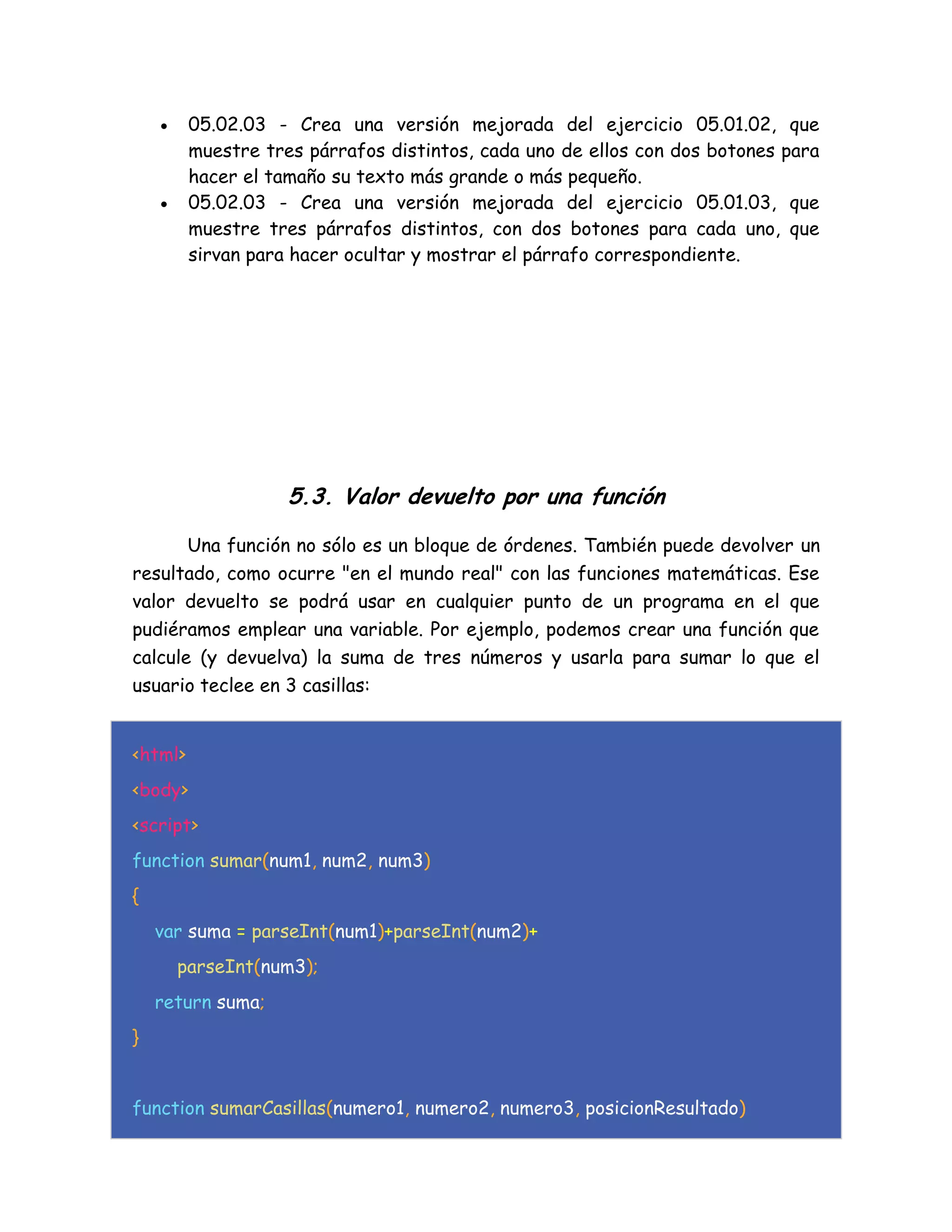  05.02.03 - Crea una versión mejorada del ejercicio 05.01.02, que
muestre tres párrafos distintos, cada uno de ellos con dos botones para
hacer el tamaño su texto más grande o más pequeño.
 05.02.03 - Crea una versión mejorada del ejercicio 05.01.03, que
muestre tres párrafos distintos, con dos botones para cada uno, que
sirvan para hacer ocultar y mostrar el párrafo correspondiente.
5.3. Valor devuelto por una función
Una función no sólo es un bloque de órdenes. También puede devolver un
resultado, como ocurre "en el mundo real" con las funciones matemáticas. Ese
valor devuelto se podrá usar en cualquier punto de un programa en el que
pudiéramos emplear una variable. Por ejemplo, podemos crear una función que
calcule (y devuelva) la suma de tres números y usarla para sumar lo que el
usuario teclee en 3 casillas:
<html>
<body>
<script>
function sumar(num1, num2, num3)
{
var suma = parseInt(num1)+parseInt(num2)+
parseInt(num3);
return suma;
}
function sumarCasillas(numero1, numero2, numero3, posicionResultado)
 