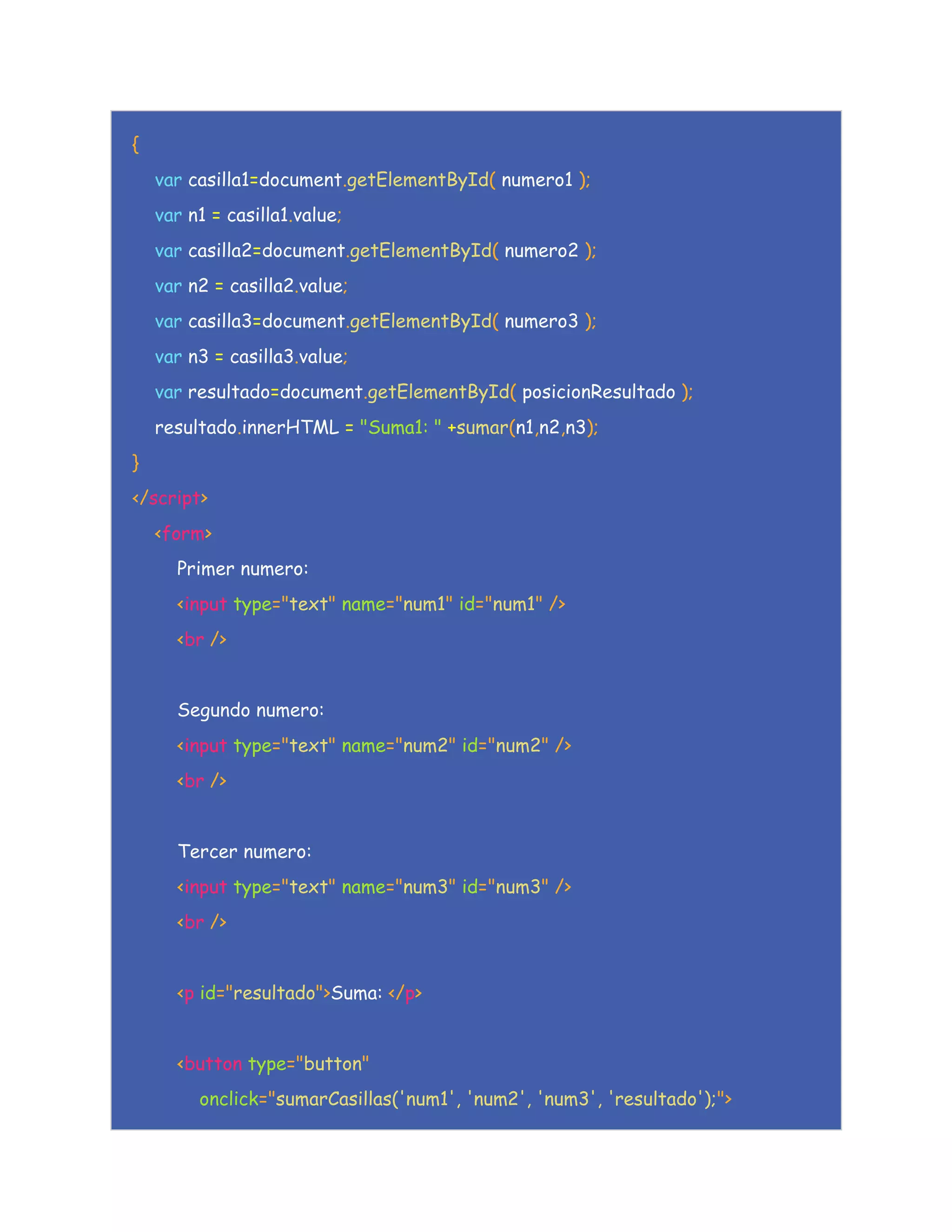 {
var casilla1=document.getElementById( numero1 );
var n1 = casilla1.value;
var casilla2=document.getElementById( numero2 );
var n2 = casilla2.value;
var casilla3=document.getElementById( numero3 );
var n3 = casilla3.value;
var resultado=document.getElementById( posicionResultado );
resultado.innerHTML = "Suma1: " +sumar(n1,n2,n3);
}
</script>
<form>
Primer numero:
<input type="text" name="num1" id="num1" />
<br />
Segundo numero:
<input type="text" name="num2" id="num2" />
<br />
Tercer numero:
<input type="text" name="num3" id="num3" />
<br />
<p id="resultado">Suma: </p>
<button type="button"
onclick="sumarCasillas('num1', 'num2', 'num3', 'resultado');">
 