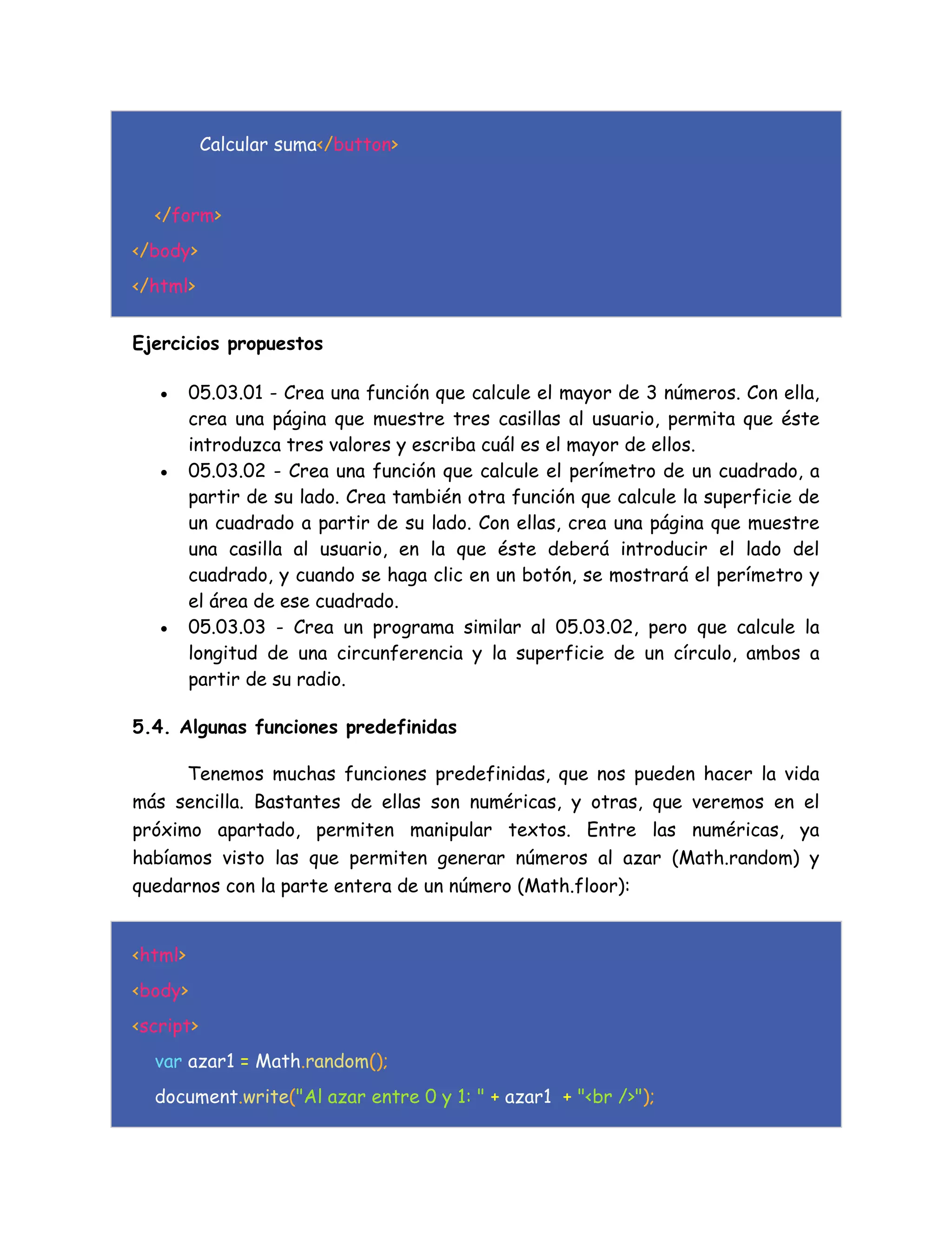 Calcular suma</button>
</form>
</body>
</html>
Ejercicios propuestos
 05.03.01 - Crea una función que calcule el mayor de 3 números. Con ella,
crea una página que muestre tres casillas al usuario, permita que éste
introduzca tres valores y escriba cuál es el mayor de ellos.
 05.03.02 - Crea una función que calcule el perímetro de un cuadrado, a
partir de su lado. Crea también otra función que calcule la superficie de
un cuadrado a partir de su lado. Con ellas, crea una página que muestre
una casilla al usuario, en la que éste deberá introducir el lado del
cuadrado, y cuando se haga clic en un botón, se mostrará el perímetro y
el área de ese cuadrado.
 05.03.03 - Crea un programa similar al 05.03.02, pero que calcule la
longitud de una circunferencia y la superficie de un círculo, ambos a
partir de su radio.
5.4. Algunas funciones predefinidas
Tenemos muchas funciones predefinidas, que nos pueden hacer la vida
más sencilla. Bastantes de ellas son numéricas, y otras, que veremos en el
próximo apartado, permiten manipular textos. Entre las numéricas, ya
habíamos visto las que permiten generar números al azar (Math.random) y
quedarnos con la parte entera de un número (Math.floor):
<html>
<body>
<script>
var azar1 = Math.random();
document.write("Al azar entre 0 y 1: " + azar1 + "<br />");
 