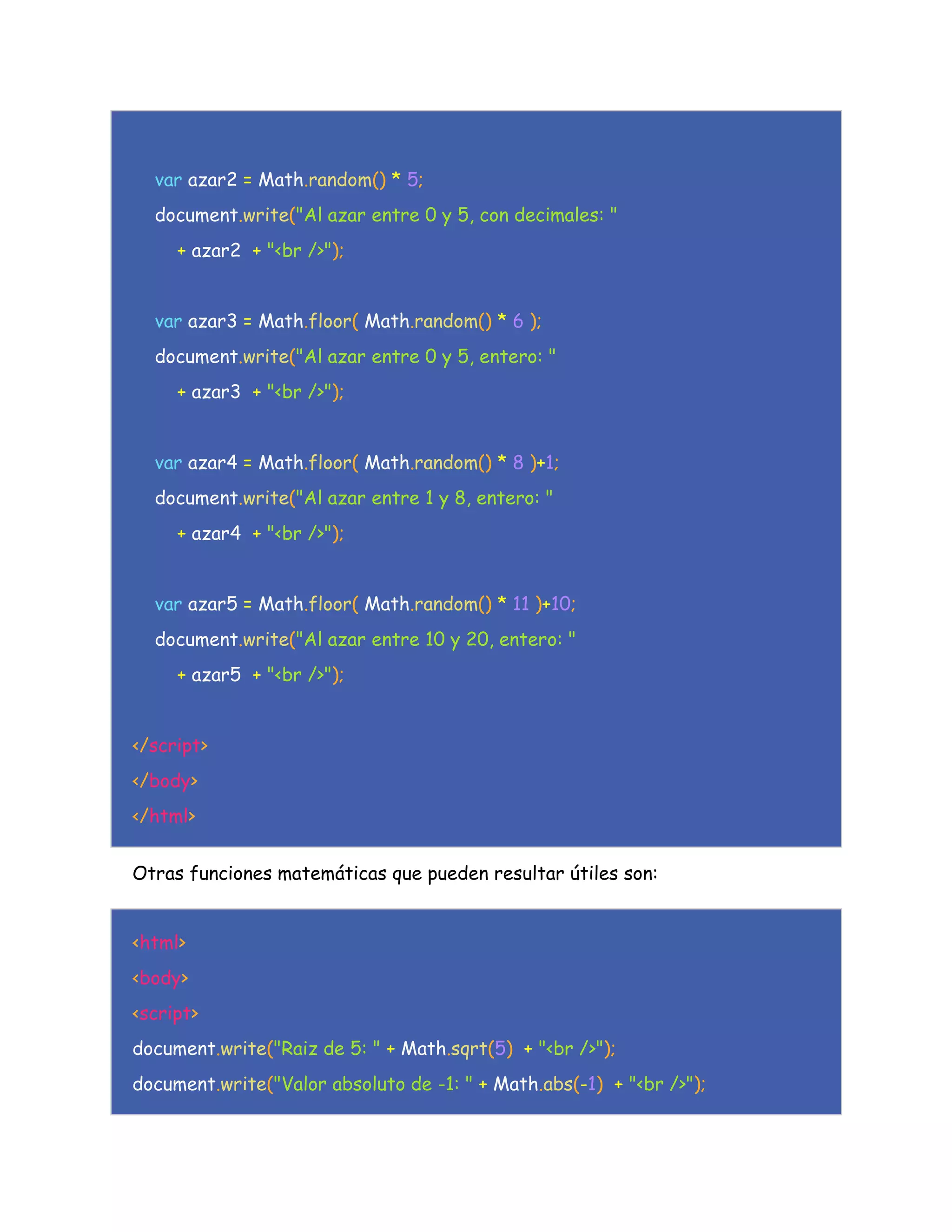 var azar2 = Math.random() * 5;
document.write("Al azar entre 0 y 5, con decimales: "
+ azar2 + "<br />");
var azar3 = Math.floor( Math.random() * 6 );
document.write("Al azar entre 0 y 5, entero: "
+ azar3 + "<br />");
var azar4 = Math.floor( Math.random() * 8 )+1;
document.write("Al azar entre 1 y 8, entero: "
+ azar4 + "<br />");
var azar5 = Math.floor( Math.random() * 11 )+10;
document.write("Al azar entre 10 y 20, entero: "
+ azar5 + "<br />");
</script>
</body>
</html>
Otras funciones matemáticas que pueden resultar útiles son:
<html>
<body>
<script>
document.write("Raiz de 5: " + Math.sqrt(5) + "<br />");
document.write("Valor absoluto de -1: " + Math.abs(-1) + "<br />");
 