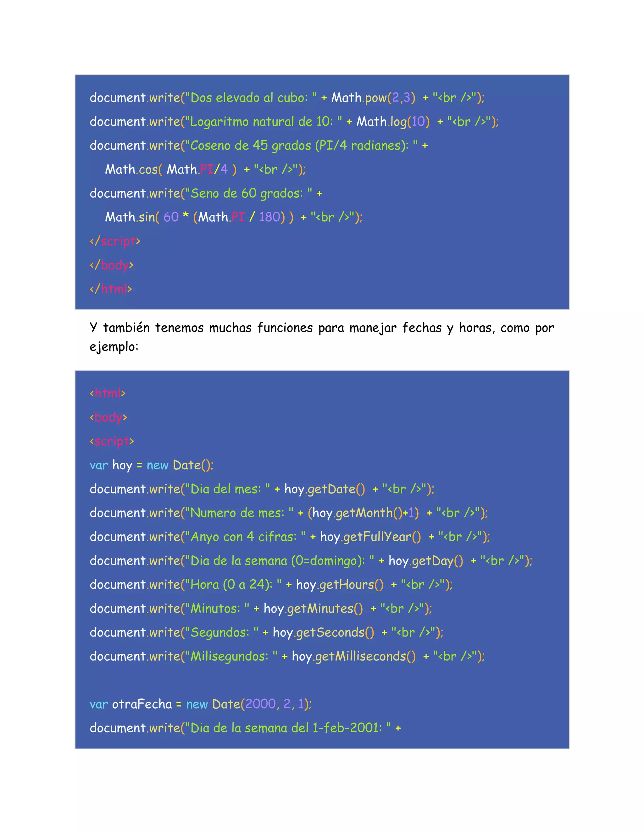 document.write("Dos elevado al cubo: " + Math.pow(2,3) + "<br />");
document.write("Logaritmo natural de 10: " + Math.log(10) + "<br />");
document.write("Coseno de 45 grados (PI/4 radianes): " +
Math.cos( Math.PI/4 ) + "<br />");
document.write("Seno de 60 grados: " +
Math.sin( 60 * (Math.PI / 180) ) + "<br />");
</script>
</body>
</html>
Y también tenemos muchas funciones para manejar fechas y horas, como por
ejemplo:
<html>
<body>
<script>
var hoy = new Date();
document.write("Dia del mes: " + hoy.getDate() + "<br />");
document.write("Numero de mes: " + (hoy.getMonth()+1) + "<br />");
document.write("Anyo con 4 cifras: " + hoy.getFullYear() + "<br />");
document.write("Dia de la semana (0=domingo): " + hoy.getDay() + "<br />");
document.write("Hora (0 a 24): " + hoy.getHours() + "<br />");
document.write("Minutos: " + hoy.getMinutes() + "<br />");
document.write("Segundos: " + hoy.getSeconds() + "<br />");
document.write("Milisegundos: " + hoy.getMilliseconds() + "<br />");
var otraFecha = new Date(2000, 2, 1);
document.write("Dia de la semana del 1-feb-2001: " +
 