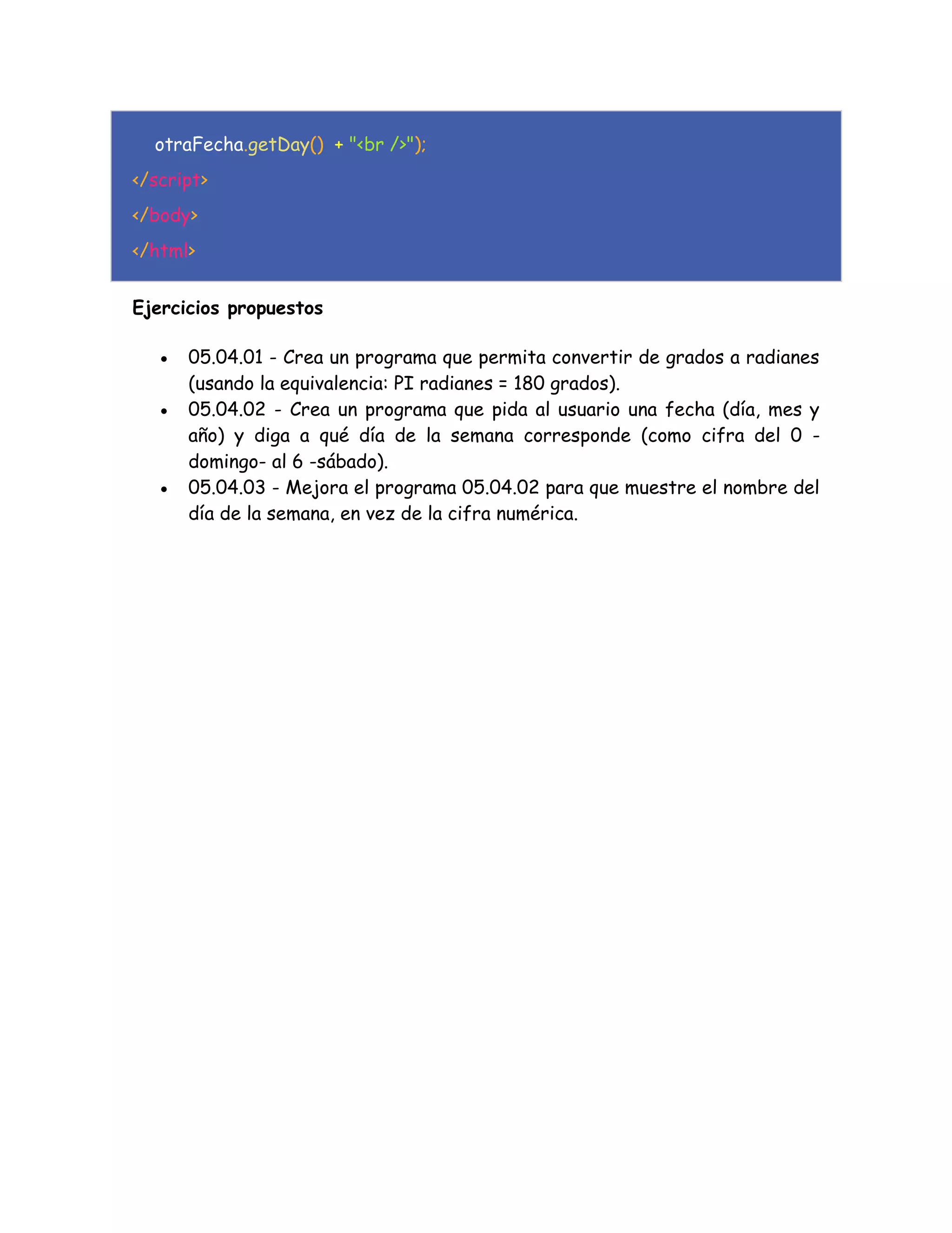 otraFecha.getDay() + "<br />");
</script>
</body>
</html>
Ejercicios propuestos
 05.04.01 - Crea un programa que permita convertir de grados a radianes
(usando la equivalencia: PI radianes = 180 grados).
 05.04.02 - Crea un programa que pida al usuario una fecha (día, mes y
año) y diga a qué día de la semana corresponde (como cifra del 0 -
domingo- al 6 -sábado).
 05.04.03 - Mejora el programa 05.04.02 para que muestre el nombre del
día de la semana, en vez de la cifra numérica.
 