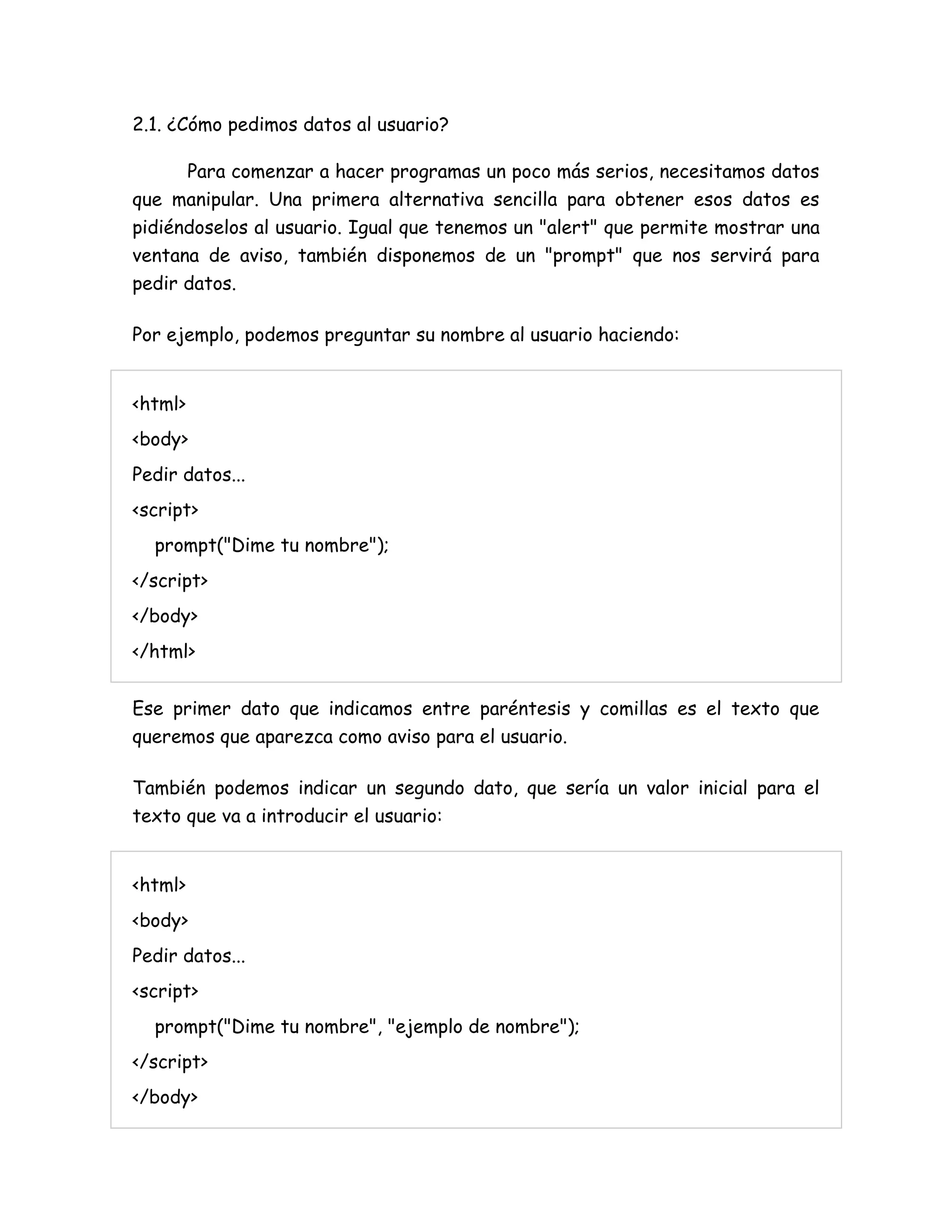 2.1. ¿Cómo pedimos datos al usuario?
Para comenzar a hacer programas un poco más serios, necesitamos datos
que manipular. Una primera alternativa sencilla para obtener esos datos es
pidiéndoselos al usuario. Igual que tenemos un "alert" que permite mostrar una
ventana de aviso, también disponemos de un "prompt" que nos servirá para
pedir datos.
Por ejemplo, podemos preguntar su nombre al usuario haciendo:
<html>
<body>
Pedir datos...
<script>
prompt("Dime tu nombre");
</script>
</body>
</html>
Ese primer dato que indicamos entre paréntesis y comillas es el texto que
queremos que aparezca como aviso para el usuario.
También podemos indicar un segundo dato, que sería un valor inicial para el
texto que va a introducir el usuario:
<html>
<body>
Pedir datos...
<script>
prompt("Dime tu nombre", "ejemplo de nombre");
</script>
</body>
 
