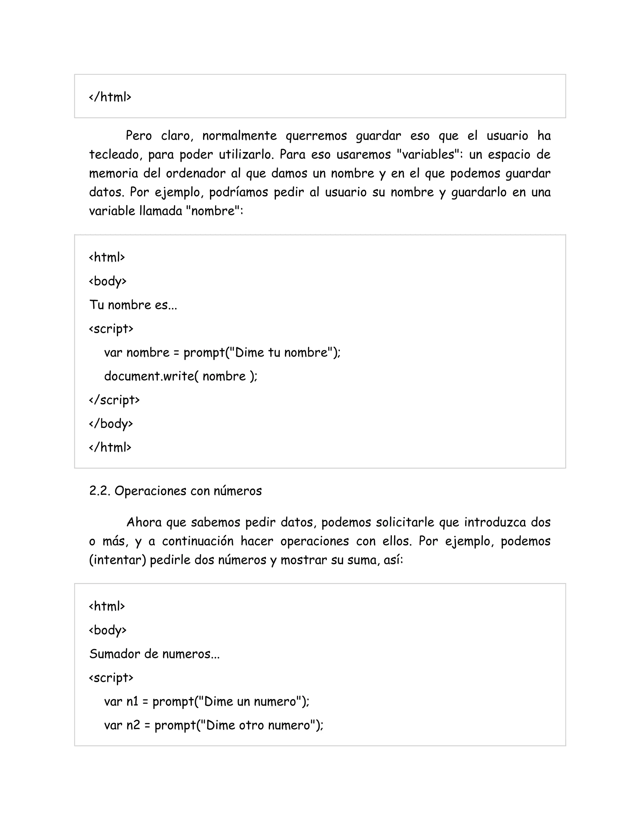 </html>
Pero claro, normalmente querremos guardar eso que el usuario ha
tecleado, para poder utilizarlo. Para eso usaremos "variables": un espacio de
memoria del ordenador al que damos un nombre y en el que podemos guardar
datos. Por ejemplo, podríamos pedir al usuario su nombre y guardarlo en una
variable llamada "nombre":
<html>
<body>
Tu nombre es...
<script>
var nombre = prompt("Dime tu nombre");
document.write( nombre );
</script>
</body>
</html>
2.2. Operaciones con números
Ahora que sabemos pedir datos, podemos solicitarle que introduzca dos
o más, y a continuación hacer operaciones con ellos. Por ejemplo, podemos
(intentar) pedirle dos números y mostrar su suma, así:
<html>
<body>
Sumador de numeros...
<script>
var n1 = prompt("Dime un numero");
var n2 = prompt("Dime otro numero");
 