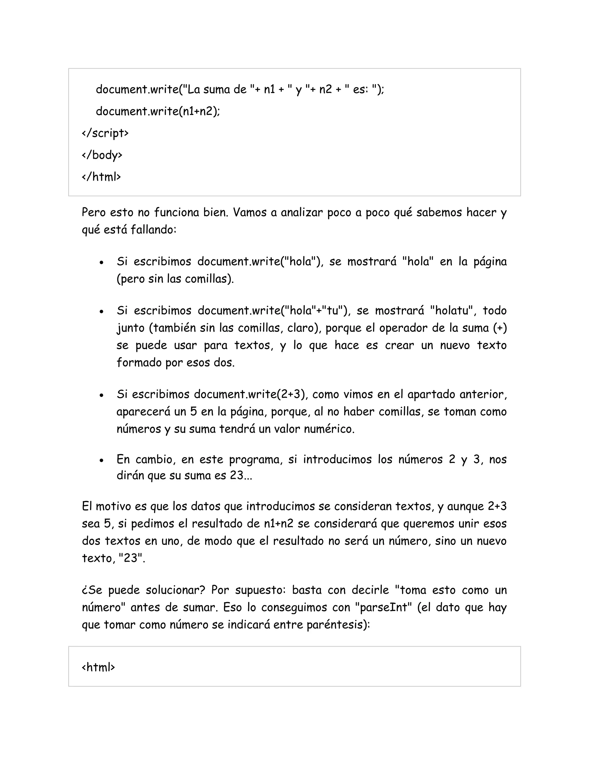 document.write("La suma de "+ n1 + " y "+ n2 + " es: ");
document.write(n1+n2);
</script>
</body>
</html>
Pero esto no funciona bien. Vamos a analizar poco a poco qué sabemos hacer y
qué está fallando:
 Si escribimos document.write("hola"), se mostrará "hola" en la página
(pero sin las comillas).
 Si escribimos document.write("hola"+"tu"), se mostrará "holatu", todo
junto (también sin las comillas, claro), porque el operador de la suma (+)
se puede usar para textos, y lo que hace es crear un nuevo texto
formado por esos dos.
 Si escribimos document.write(2+3), como vimos en el apartado anterior,
aparecerá un 5 en la página, porque, al no haber comillas, se toman como
números y su suma tendrá un valor numérico.
 En cambio, en este programa, si introducimos los números 2 y 3, nos
dirán que su suma es 23...
El motivo es que los datos que introducimos se consideran textos, y aunque 2+3
sea 5, si pedimos el resultado de n1+n2 se considerará que queremos unir esos
dos textos en uno, de modo que el resultado no será un número, sino un nuevo
texto, "23".
¿Se puede solucionar? Por supuesto: basta con decirle "toma esto como un
número" antes de sumar. Eso lo conseguimos con "parseInt" (el dato que hay
que tomar como número se indicará entre paréntesis):
<html>
 