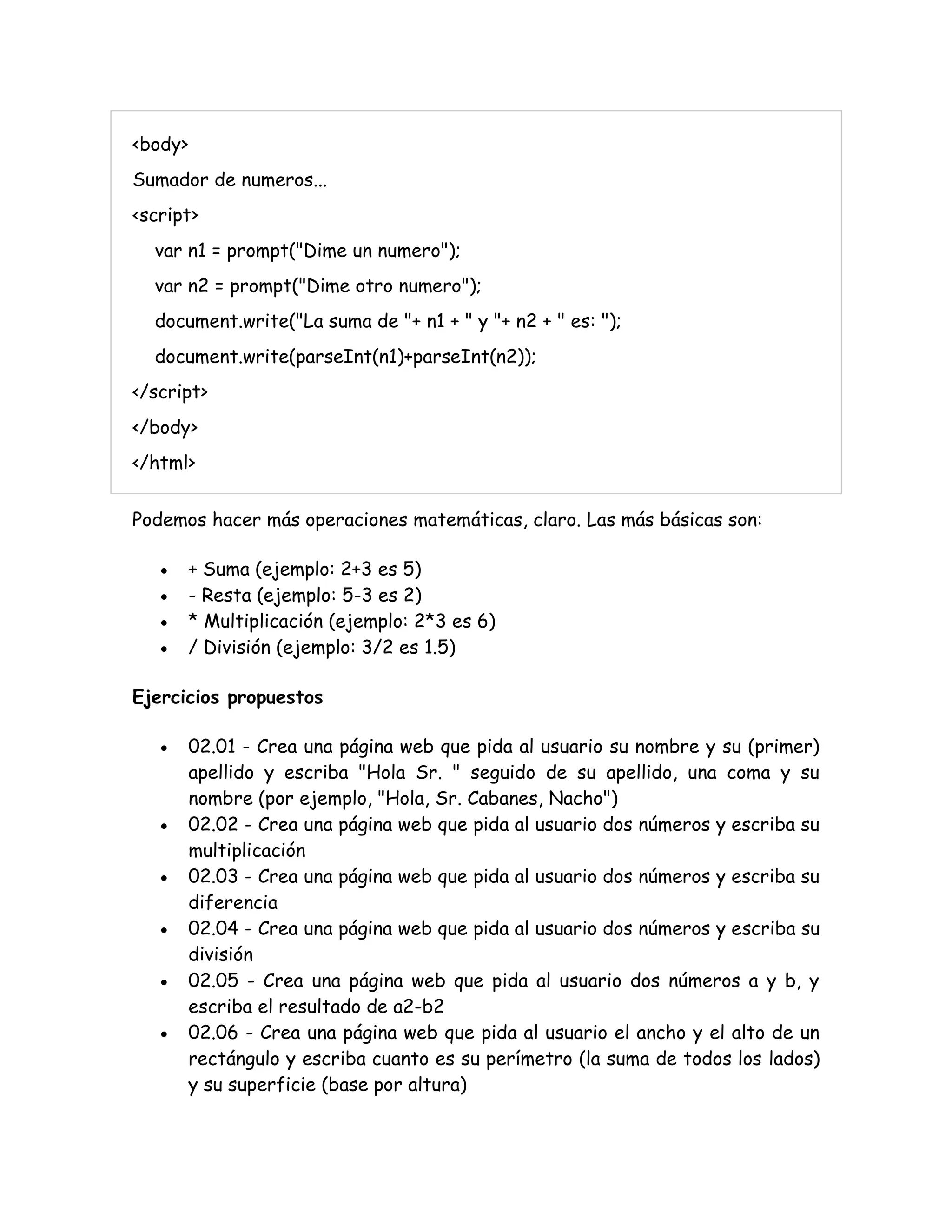 <body>
Sumador de numeros...
<script>
var n1 = prompt("Dime un numero");
var n2 = prompt("Dime otro numero");
document.write("La suma de "+ n1 + " y "+ n2 + " es: ");
document.write(parseInt(n1)+parseInt(n2));
</script>
</body>
</html>
Podemos hacer más operaciones matemáticas, claro. Las más básicas son:
 + Suma (ejemplo: 2+3 es 5)
 - Resta (ejemplo: 5-3 es 2)
 * Multiplicación (ejemplo: 2*3 es 6)
 / División (ejemplo: 3/2 es 1.5)
Ejercicios propuestos
 02.01 - Crea una página web que pida al usuario su nombre y su (primer)
apellido y escriba "Hola Sr. " seguido de su apellido, una coma y su
nombre (por ejemplo, "Hola, Sr. Cabanes, Nacho")
 02.02 - Crea una página web que pida al usuario dos números y escriba su
multiplicación
 02.03 - Crea una página web que pida al usuario dos números y escriba su
diferencia
 02.04 - Crea una página web que pida al usuario dos números y escriba su
división
 02.05 - Crea una página web que pida al usuario dos números a y b, y
escriba el resultado de a2-b2
 02.06 - Crea una página web que pida al usuario el ancho y el alto de un
rectángulo y escriba cuanto es su perímetro (la suma de todos los lados)
y su superficie (base por altura)
 