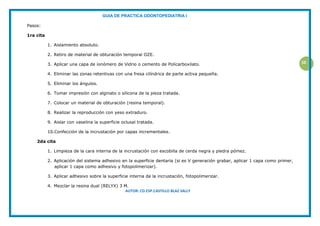 GUIA DE PRACTICA ODONTOPEDIATRIA I
AUTOR: CD.ESP.CASTILLO BLAZ SALLY
10
Pasos:
1ra cita
1. Aislamiento absoluto.
2. Retiro de material de obturación temporal OZE.
3. Aplicar una capa de ionómero de Vidrio o cemento de Policarboxilato.
4. Eliminar las zonas retentivas con una fresa cilíndrica de parte activa pequeña.
5. Eliminar los ángulos.
6. Tomar impresión con alginato o silicona de la pieza tratada.
7. Colocar un material de obturación (resina temporal).
8. Realizar la reproducción con yeso extraduro.
9. Aislar con vaselina la superficie oclusal tratada.
10.Confección de la incrustación por capas incrementales.
2da cita
1. Limpieza de la cara interna de la incrustación con escobilla de cerda negra y piedra pómez.
2. Aplicación del sistema adhesivo en la superficie dentaria (si es V generación grabar, aplicar 1 capa como primer,
aplicar 1 capa como adhesivo y fotopolimerizar).
3. Aplicar adhesivo sobre la superficie interna de la incrustación, fotopolimerizar.
4. Mezclar la resina dual (RELYX) 3 M.
 