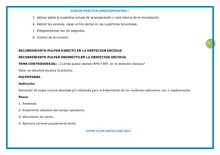 GUIA DE PRACTICA ODONTOPEDIATRIA I
AUTOR: CD.ESP.CASTILLO BLAZ SALLY
11
5. Aplicar sobre la superficie oclusal de la preparación y cara interna de la incrustación.
6. Retirar los excesos, pasar el hilo dental en las superficies proximales.
7. Fotopolimerizar por 40 segundos
8. Control de la oclusión.
RECUBRIMIENTO PULPAR DIRECTO EN LA DENTICION DECIDUA
RECUBRIMIENTO PULPAR INDIRECTO EN LA DENTICION DECIDUA
TEMA CONTROVERSIAL: ¿Cuándo puedo realizar RPD Y RPI en la dentición decidua?
Nota: se discutirá durante la práctica.
PULPOTOMIA
Definición
Remoción de pulpa coronal afectada y/o infectada para el tratamiento de los muñones radiculares con 1 medicamento.
Pasos
1. Anestesia
2. Aislamiento absoluto del campo operatorio.
3. Eliminación de caries.
4. Apertura cameral propiamente dicha.
 
