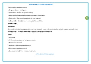 GUIA DE PRACTICA ODONTOPEDIATRIA I
AUTOR: CD.ESP.CASTILLO BLAZ SALLY
12
5. Eliminación de pulpa cameral.
6. Irrigación (suero fisiológico).
7. Hemostasia (bolitas de algodón estéril).
8. Medicación tópica de los muñones radiculares (formocresol).
9. Obturación - Sub base (pasta óxido de zinc-eugenol)
10. Obturación – base (ionomero vítreo, opolicarboxilato).
PULPECTOMIA
Definición:
Extirpación total del tejido pulpar (coronario y radicular), preparando los conductos radiculares para su sellado final.
PULPECTOMÍA TÉCNICA PARA PZAS CON PULPITIS IRREVERSIBLE
Pasos
1. Anestesia
2. A islamiento absoluto del campo operatorio.
3. Eliminación de caries.
4. Apertura cameral propiamente dicha.
5. Eliminación de pulpa cameral.
6. Conductometría (2 mm antes del foramen).
 