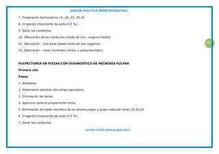 GUIA DE PRACTICA ODONTOPEDIATRIA I
AUTOR: CD.ESP.CASTILLO BLAZ SALLY
13
7. Preparación biomecánica 15, 20, 25, 30,35.
8. Irrigación (hipoclorito de sodio 0.5 %).
9. Secar los conductos.
10. Obturación de los conductos (óxido de zinc –eugenol fluido).
11. Obturación - Sub base (pasta óxido de zinc eugenol).
12. Obturación – base (ionomero vítreo, o policarboxilato).
PULPECTOMIA EN PIEZAS CON DIAGNOSTICO DE NECROSIS PULPAR
Primera cita
Pasos
1. Anestesia
2. Aislamiento absoluto del campo operatorio.
3. Eliminación de caries.
4. Apertura cameral propiamente dicha.
5. Eliminación de tejido necrótico de la cámara pulpar y pulpa radicular limas 35,30,25.
6. Irrigación (hipoclorito de sodio 0.5 %).
7. Secar los conductos.
 
