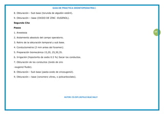 GUIA DE PRACTICA ODONTOPEDIATRIA I
AUTOR: CD.ESP.CASTILLO BLAZ SALLY
14
8. Obturación - Sub base (torunda de algodón estéril).
9. Obturación – base (OXIDO DE ZINC -EUGENOL).
Segunda Cita
Pasos
1. Anestesia
2. Aislamiento absoluto del campo operatorio.
3. Retiro de la obturación temporal y sub base.
4. Conductometria (2 mm antes del foramen).
5. Preparación biomecánica 15,20, 25,30,35.
6. Irrigación (hipoclorito de sodio 0.5 %) Secar los conductos.
7. Obturación de los conductos (óxido de zinc
–eugenol fluido).
8. Obturación - Sub base (pasta oxido de zinceugenol).
9. Obturación – base (ionomero vítreo, o policarboxilato).
 