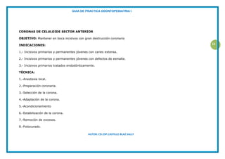 GUIA DE PRACTICA ODONTOPEDIATRIA I
AUTOR: CD.ESP.CASTILLO BLAZ SALLY
15
CORONAS DE CELULOIDE SECTOR ANTERIOR
OBJETIVO: Mantener en boca incisivos con gran destrucción coronaria
INDICACIONES:
1.- Incisivos primarios y permanentes jóvenes con caries extensa.
2.- Incisivos primarios y permanentes jóvenes con defectos de esmalte.
3.- Incisivos primarios tratados endodónticamente.
TÉCNICA:
1.-Anestesia local.
2.-Preparación coronaria.
3.-Selección de la corona.
4.-Adaptación de la corona.
5.-Acondicionamiento
6.-Estabilización de la corona.
7.-Remoción de excesos.
8.-Fotocurado.
 