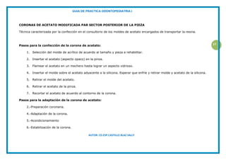GUIA DE PRACTICA ODONTOPEDIATRIA I
AUTOR: CD.ESP.CASTILLO BLAZ SALLY
17
CORONAS DE ACETATO MODIFICADA PAR SECTOR POSTERIOR DE LA PIEZA
Técnica caracterizada por la confección en el consultorio de los moldes de acetato encargados de transportar la resina.
Pasos para la confección de la corona de acetato:
1. Selección del molde de acrílico de acuerdo al tamaño y pieza a rehabilitar.
2. Insertar el acetato (aspecto opaco) en la pinza.
3. Flamear el acetato en un mechero hasta lograr un aspecto vidrioso.
4. Insertar el molde sobre el acetato adyacente a la silicona. Esperar que enfríe y retirar molde y acetato de la silicona.
5. Retirar el molde del acetato.
6. Retirar el acetato de la pinza.
7. Recortar el acetato de acuerdo al contorno de la corona.
Pasos para la adaptación de la corona de acetato:
2.-Preparación coronaria.
4.-Adaptación de la corona.
5.-Acondicionamiento
6.-Estabilización de la corona.
 
