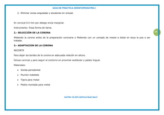 GUIA DE PRACTICA ODONTOPEDIATRIA I
AUTOR: CD.ESP.CASTILLO BLAZ SALLY
19
2. Eliminar zonas anguladas y escalones en oclusal.
En cervical 0.5 mm por debajo encía marginal.
Instrumento: fresa forma de llama.
2.- SELECCIÓN DE LA CORONA
Midiendo la corona antes de la preparación coronaria o Midiendo con un compás de mesial a distal en boca la pza a ser
tratada.
3.- ADAPTACION DE LA CORONA
RECORTE
Para dejar los bordes de la corona en adecuada relación en altura.
Ocluso cervical y para seguir el contorno en proximal vestibular y palato lingual.
Materiales:
 Sonda periodontal
 Plumón indeleble
 Tijera para metal
 Piedra montada para metal
 