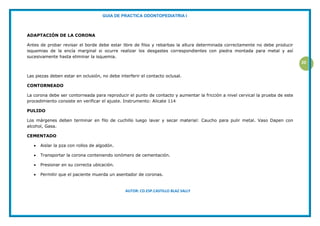 GUIA DE PRACTICA ODONTOPEDIATRIA I
AUTOR: CD.ESP.CASTILLO BLAZ SALLY
20
ADAPTACIÓN DE LA CORONA
Antes de probar revisar el borde debe estar libre de filos y rebarbas la altura determinada correctamente no debe producir
isquemias de la encía marginal si ocurre realizar los desgastes correspondientes con piedra montada para metal y así
sucesivamente hasta eliminar la isquemia.
Las piezas deben estar en oclusión, no debe interferir el contacto oclusal.
CONTORNEADO
La corona debe ser contorneada para reproducir el punto de contacto y aumentar la fricción a nivel cervical la prueba de este
procedimiento consiste en verificar el ajuste. Instrumento: Alicate 114
PULIDO
Los márgenes deben terminar en filo de cuchillo luego lavar y secar material: Caucho para pulir metal. Vaso Dapen con
alcohol, Gasa.
CEMENTADO
 Aislar la pza con rollos de algodón.
 Transportar la corona conteniendo ionómero de cementación.
 Presionar en su correcta ubicación.
 Permitir que el paciente muerda un asentador de coronas.
 