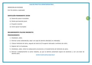 GUIA DE PRACTICA ODONTOPEDIATRIA I
AUTOR: CD.ESP.CASTILLO BLAZ SALLY
21
REMOCION DE EXCESOS
Con hilo dental y explorador
DENTICIÓN PERMENENTE JOVEN
a) Desarrollo apical incompleto
b) Diente permanente joven
c) Erupción reciente
d) Cierre apical incompleto
RECUBRIMIENTO PULPAR INDIRECTO
PROCEDIMIENTO
1. Anestesiar, aislar.
2. Eliminar caries reblandecida, dejar una capa de dentina afectada (no infectada).
3. Colocar hidróxido de calcio, seguido de óxido de Zn-eugenol reforzado o ionómero de vidrio.
4. Esperar de 6 a 8 semanas.
5. Anestesiar, aislar, retirar la restauración provisional y el revestimiento de hidróxido de calcio.
6. Eliminar cuidadosamente la caries restante, ya que la dentina presentará signos de esclerosis y con una base de
dentina sana.
 