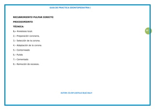 GUIA DE PRACTICA ODONTOPEDIATRIA I
AUTOR: CD.ESP.CASTILLO BLAZ SALLY
22
RECUBRIMIENTO PULPAR DIRECTO
PROCEDIMIENTO
TÉCNICA:
1.- Anestesia local.
2.- Preparación coronaria.
3.- Selección de la corona.
4.- Adaptación de la corona.
5.- Contorneado
6.- Pulido
7.- Cementado
8.- Remoción de excesos.
 
