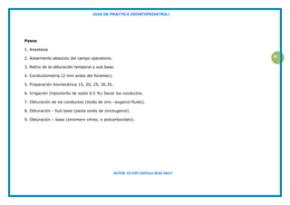 GUIA DE PRACTICA ODONTOPEDIATRIA I
AUTOR: CD.ESP.CASTILLO BLAZ SALLY
25
Pasos
1. Anestesia
2. Aislamiento absoluto del campo operatorio.
3. Retiro de la obturación temporal y sub base.
4. Conductometria (2 mm antes del foramen).
5. Preparación biomecánica 15, 20, 25, 30,35.
6. Irrigación (hipoclorito de sodio 0.5 %) Secar los conductos.
7. Obturación de los conductos (óxido de zinc –eugenol fluido).
8. Obturación - Sub base (pasta oxido de zinceugenol).
9. Obturación – base (ionomero vitreo, o policarboxilato).
 